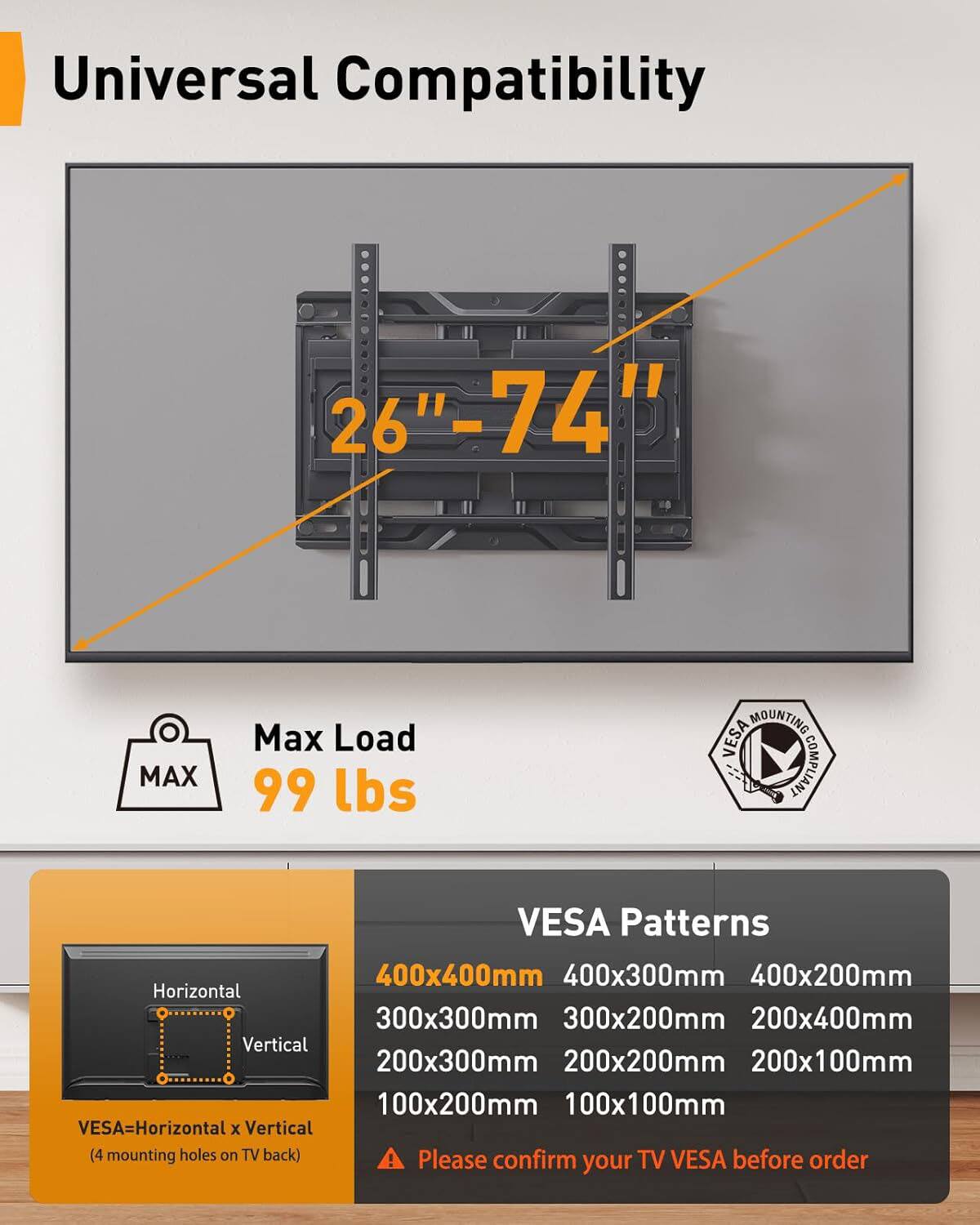 Universal Compatibility  
26" - 74" MAX  
Max Load 99 lbs  
MOUNTING VESA COMPLIANT  

VESA Patterns  
400x400mm  
400x300mm  
400x200mm  
300x300mm  
300x200mm  
200x400mm  
200x300mm  
200x200mm  
200x100mm  
100x200mm  
100x100mm  

VESA = Horizontal x Vertical (4 mounting holes on TV back)  

Please confirm TV VESA before order