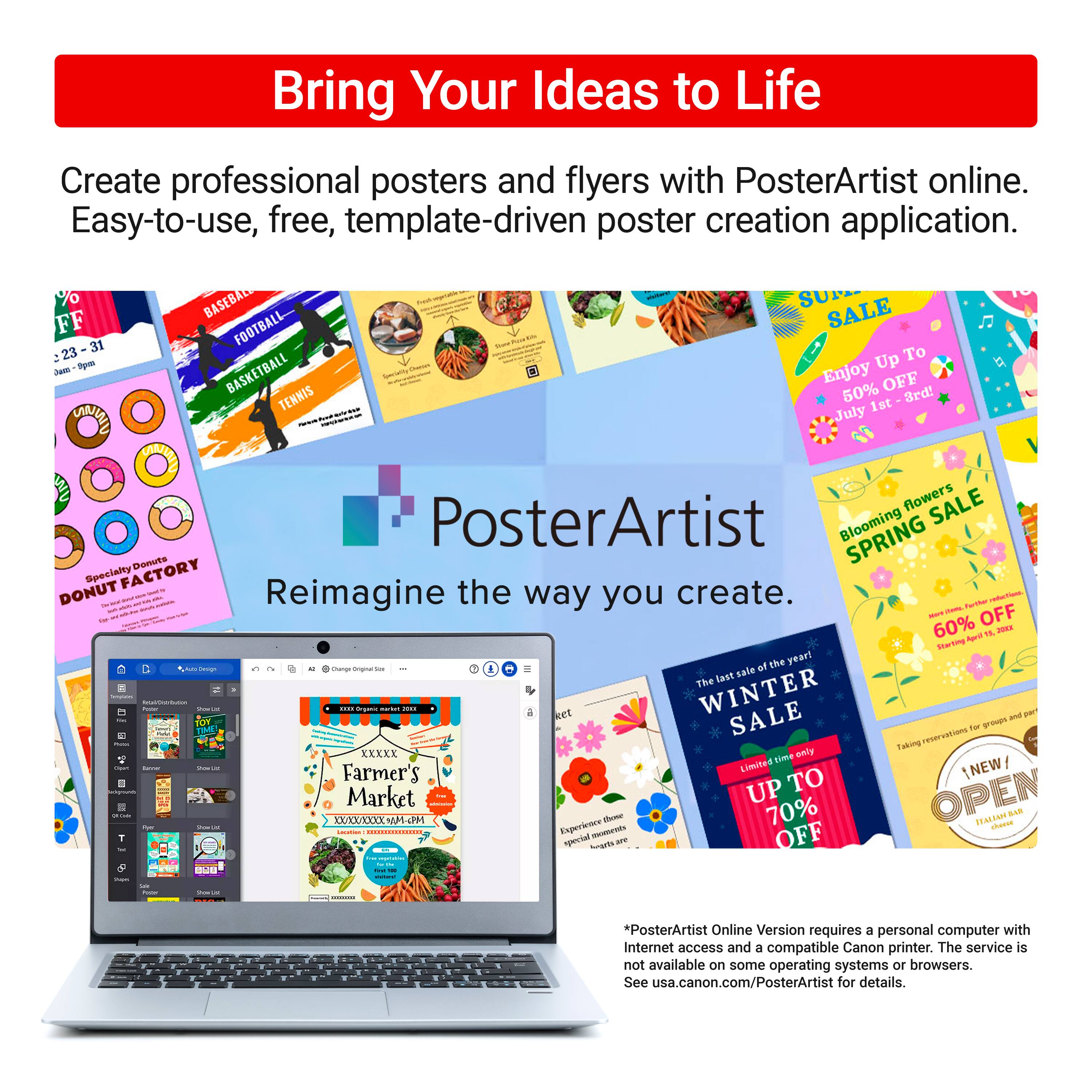 Bring Your Ideas to Life Create professional posters and flyers with PosterArtist online. Easy-to-use, free, template-driven poster creation application. Enjoy up to 50% off on baseball, football, basketball, tennis, and more. Get 60% off on the last day of winter. Experience the Farmer's Market Limited Edition and save up to 70% on specialty donuts. PosterArtist Online Version requires a personal computer with Internet access and a compatible Canon printer. The service is not available on some operating systems and browsers. See usa.canon.com/PosterArtist for details.
