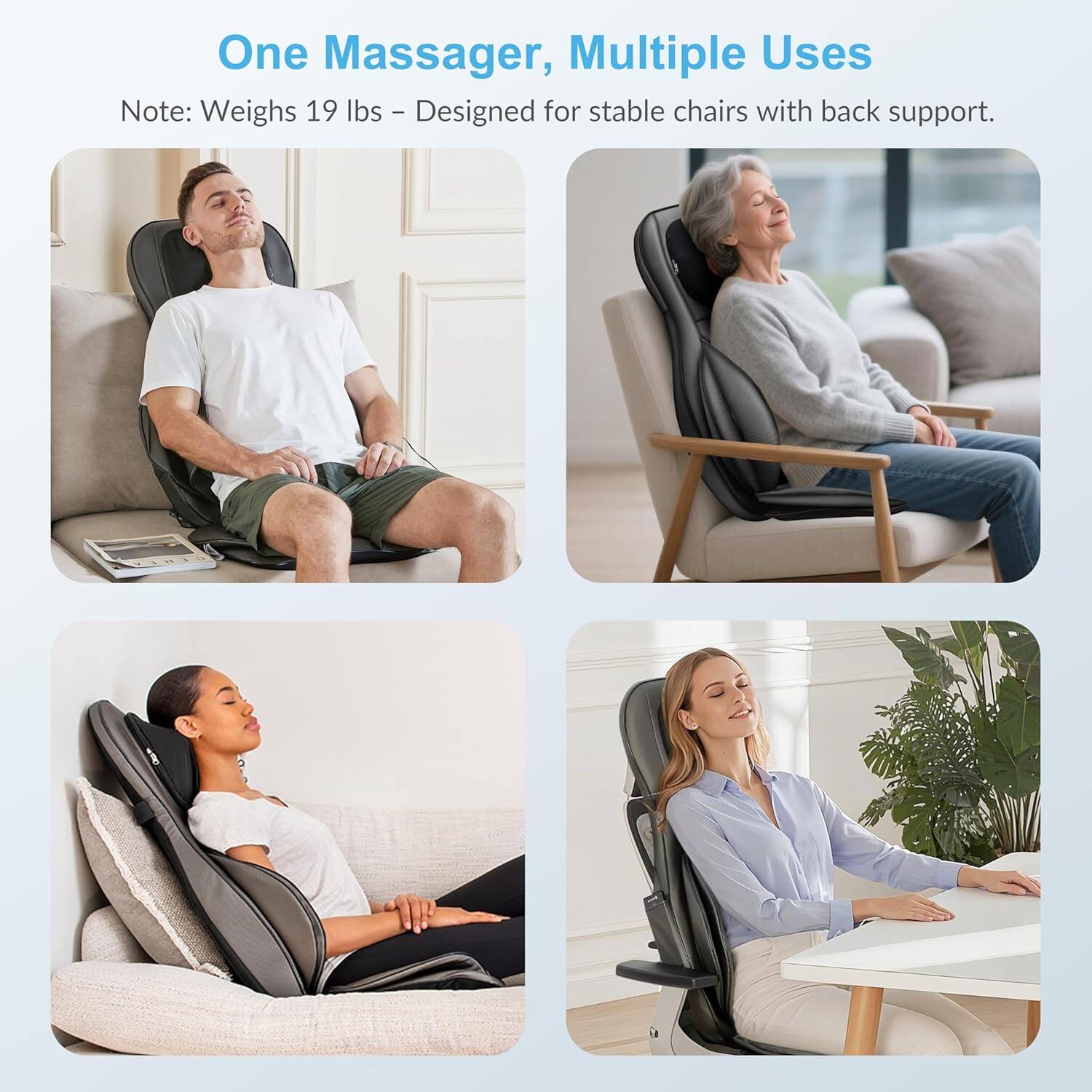 One Massager, Multiple Uses

Note: Weighs 19 lbs - Designed for stable chairs with back support.