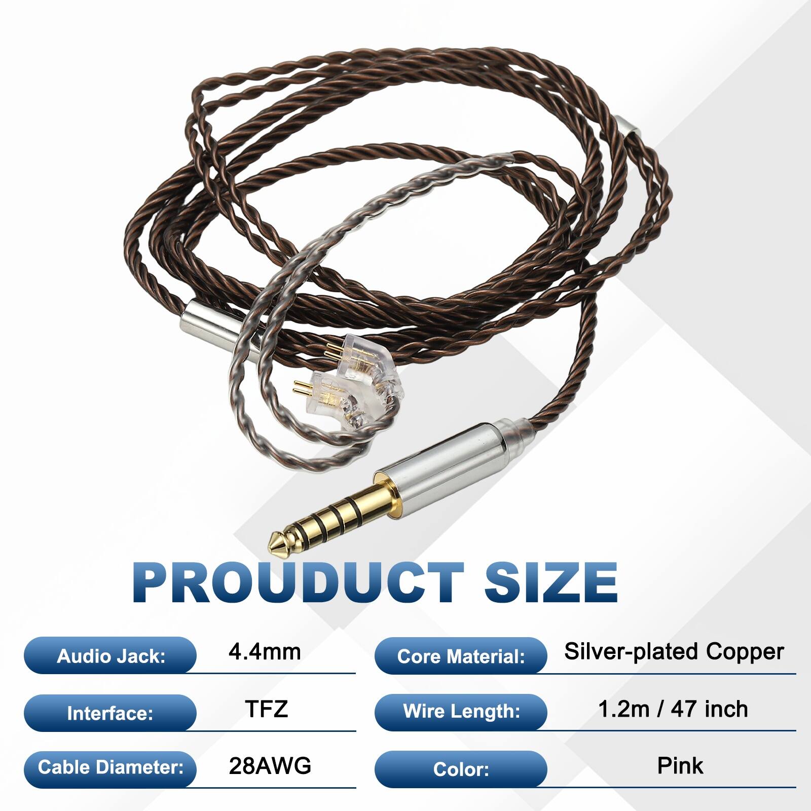 PRODUCT SIZE

- Audio Jack: 4.4mm
- Core Material: Silver-plated Copper
- Interface: TFZ
- Wire Length: 1.2m / 47 inch
- Cable Diameter: 28AWG
- Color: Pink