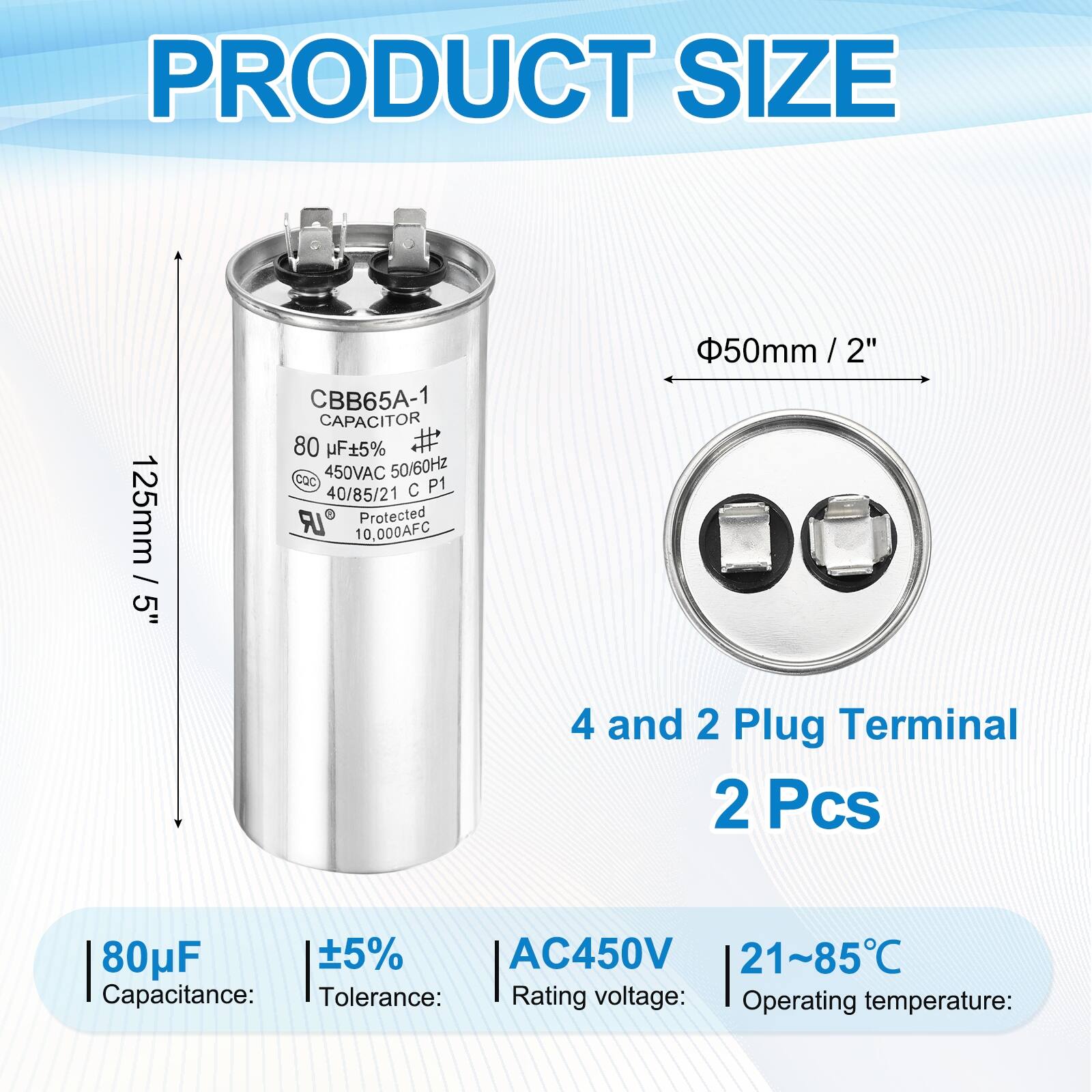 PRODUCT SIZE

125mm / 5"  
CBB65A-1 CAPACITOR  
80 µF ±5%  
450VAC 50/60Hz  
CQC P1  
40/85/21  
Protected  
10,000AFC  
50mm / 2"  

4 and 2 Plug Terminal  
2 Pcs  

Capacitance: 80µF  
Tolerance: ±5%  
Rating voltage: AC450V  
Operating temperature: 21~85°C
