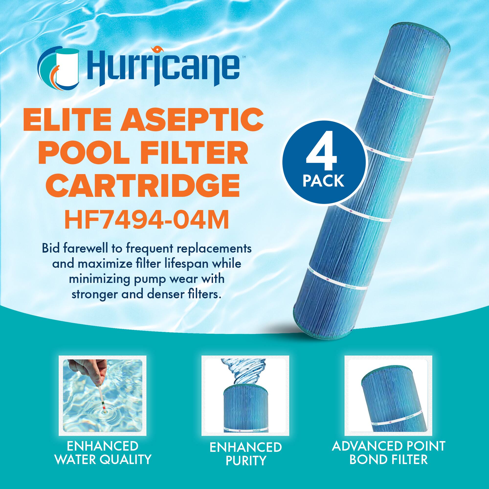 Hurricane  
ELITE ASEPTIC POOL FILTER CARTRIDGE  
HF7494-04M  

4 PACK  

Bid farewell to frequent replacements and maximize filter lifespan while minimizing pump wear with stronger and denser filters.  

ENHANCED WATER QUALITY  
ENHANCED PURITY  
ADVANCED POINT BOND FILTER