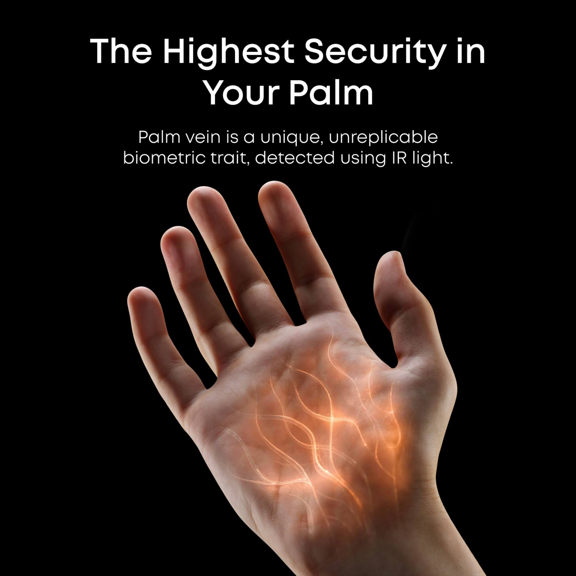 The Highest Security in Your Palm: Palm vein is a unique, unreplicable biometric trait, detected using IR light.