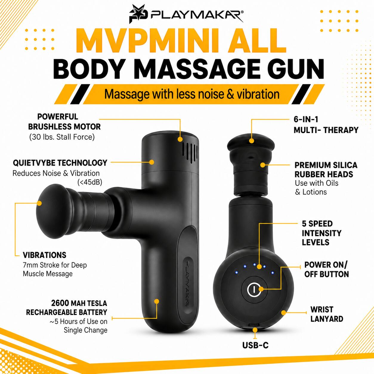 PLAYMAKAR MVP MINI ALL BODY MASSAGE GUN  
Massage with less noise & vibration  

- POWERFUL BRUSHLESS MOTOR (30 lbs. Stall Force)  
- QUIETVYBE TECHNOLOGY Reduces Noise & Vibration (<45dB)  
- PREMIUM SILICA RUBBER HEADS Use with Oils & Lotions  
- VIBRATIONS 7mm Stroke for Deep Muscle Message  
- 5 SPEED INTENSITY LEVELS POWER ON/ OFF BUTTON  
- 2600 MAH TESLA RECHARGEABLE BATTERY ~5 Hours of Use on Single Charge  
- WRIST LANYARD  
- USB-C  

6-IN-1 MULTI-THERAPY