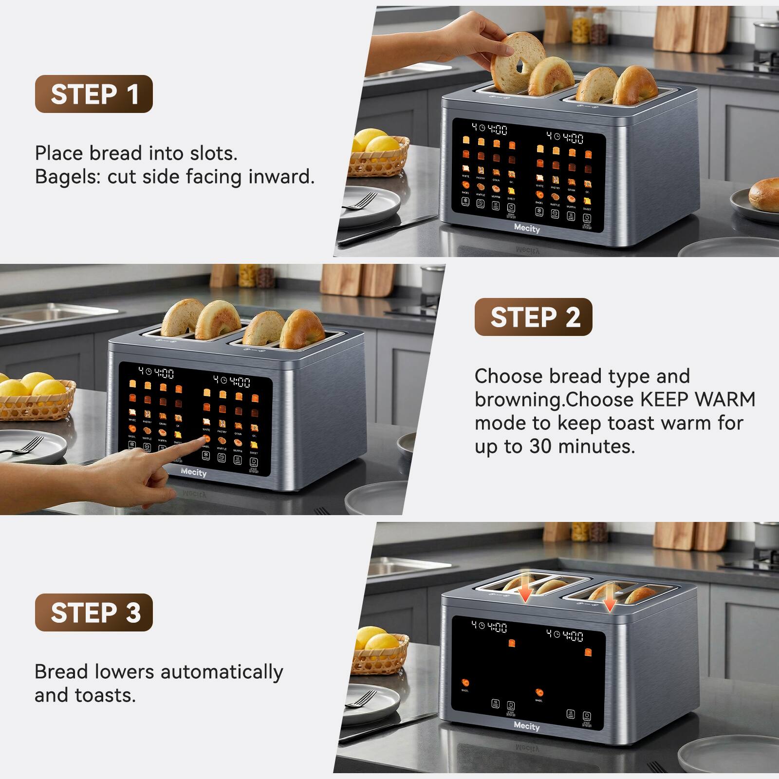 STEP 1
Place bread into slots. Bagels: cut side facing inward.

STEP 2
Choose bread type and browning. Choose KEEP WARM mode to keep toast warm for up to 30 minutes.

STEP 3
Bread lowers automatically and toasts.