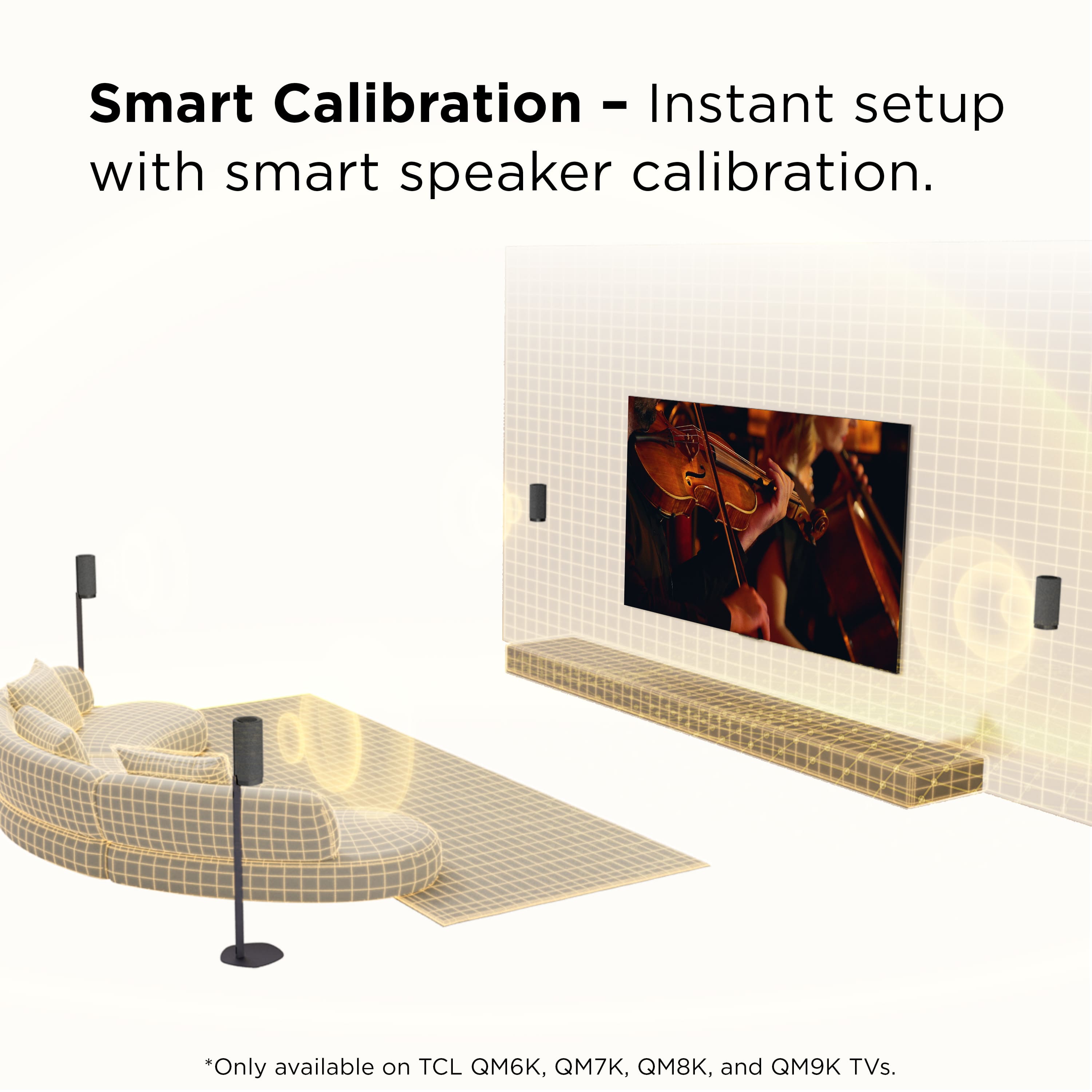 Smart Calibration - Instant setup with smart speaker calibration.
*Only available on TCL QM6K, QM7K, QM8K, and QM9K TVs.