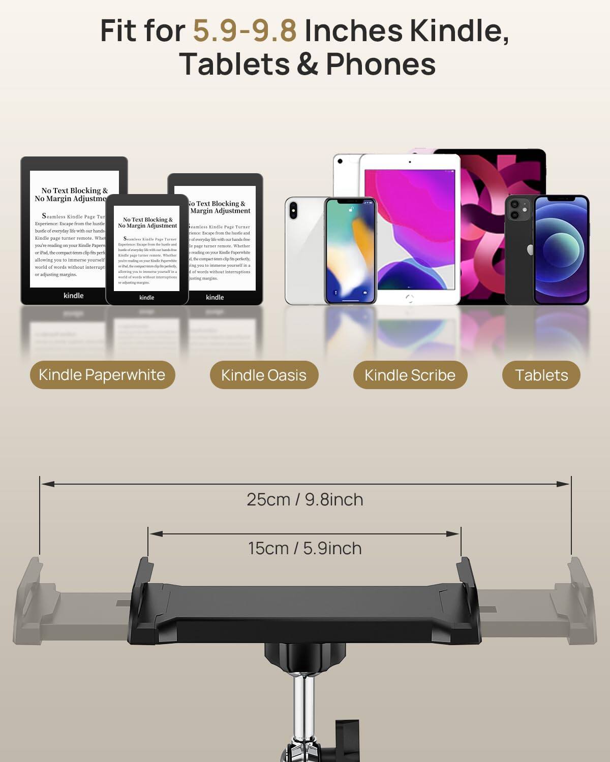 Fit for 5.9-9.8 Inches Kindle, Tablets & Phones

No Text Blocking & No Margin Adjustment

Seamless Kindle Page Turn Experience. Escape from the hassle and hassle of everyday life with hassle-free page turns on your Kindle Paperwhite, Kindle Oasis, or Kindle Scribe. The compact, easy-to-use design allows you to immerse yourself in a world of words without interruptions or adjusting margins.

Kindle Paperwhite

Kindle Oasis

Kindle Scribe

Tablets

25cm / 9.8inch

15cm / 5.9inch
