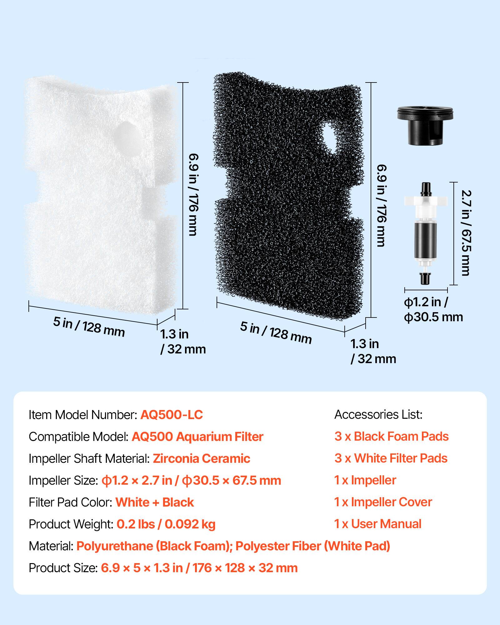 5 in / 128 mm

6.9 in / 176 mm

1.3 in / 32 mm

Item Model Number: AQ500-LC

Accessories List:
- 3 x Black Foam Pads
- 3 x White Filter Pads
- 1 x Impeller
- 1 x Impeller Cover
- 1 x User Manual

Compatible Model: AQ500 Aquarium Filter

Impeller Shaft Material: Zirconia Ceramic

Impeller Size: 1.2 in x 2.7 in / 30.5 mm x 67.5 mm

Filter Pad Color: White + Black

Product Weight: 0.2 lbs / 0.092 kg

Material: Polyurethane (Black Foam); Polyester Fiber (White Pad)

Product Size: 6.9 x 5 x 1.3 in / 176 x 128 x 32 mm