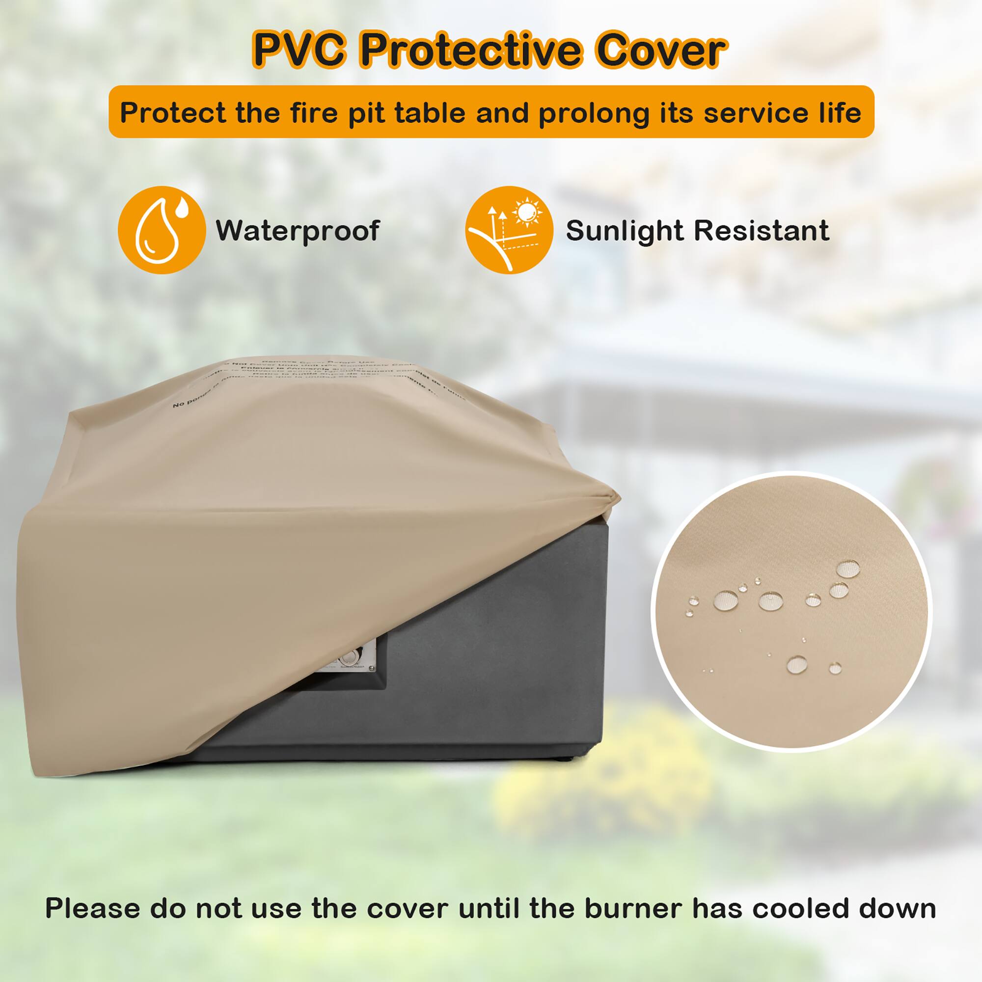 PVC Protective Cover  
Protect the fire pit table and prolong its service life  

Waterproof  
Sunlight Resistant  

Please do not use the cover until the burner has cooled down