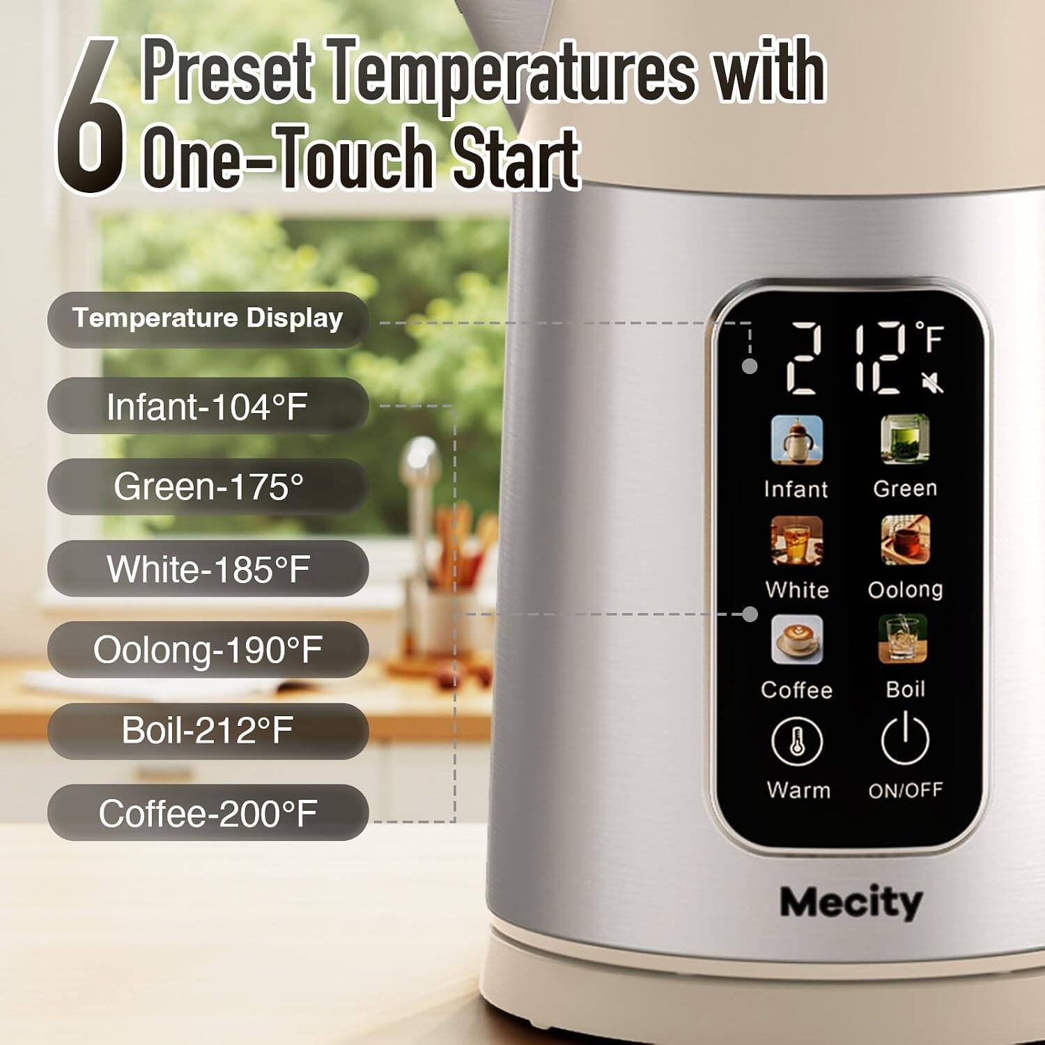 6 Preset Temperatures with One-Touch Start

Temperature Display
- Infant-104°F
- Green-175°F
- White-185°F
- Oolong-190°F
- Boil-212°F
- Coffee-200°F

Warm ON/OFF

Mecity