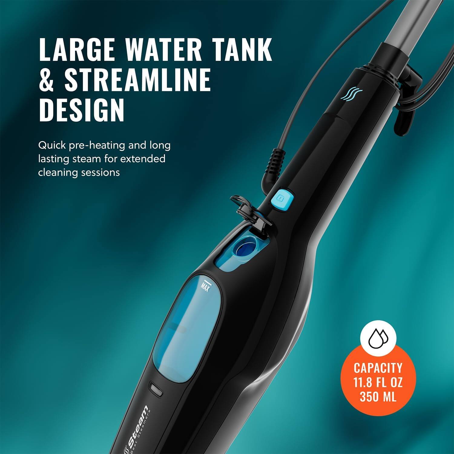 LARGE WATER TANK & STREAMLINE DESIGN

Quick pre-heating and long lasting steam for extended cleaning sessions

CAPACITY 11.8 FL OZ 350 ML