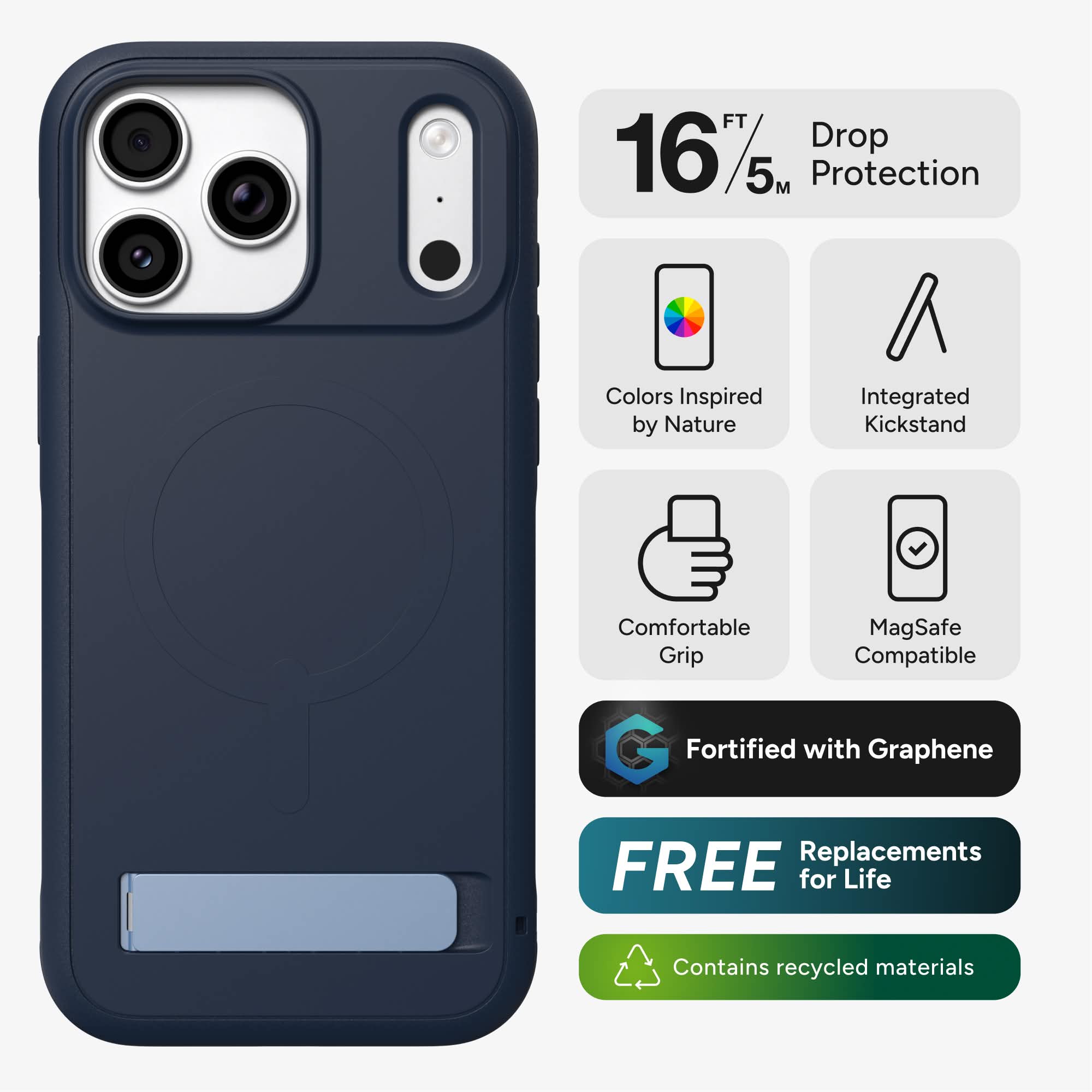 16 FT/5 M Drop Protection  
Colors Inspired by Nature  
Integrated Kickstand  
Comfortable Grip  
MagSafe Compatible  
Fortified with Graphene  
FREE Replacements for Life  
Contains recycled materials