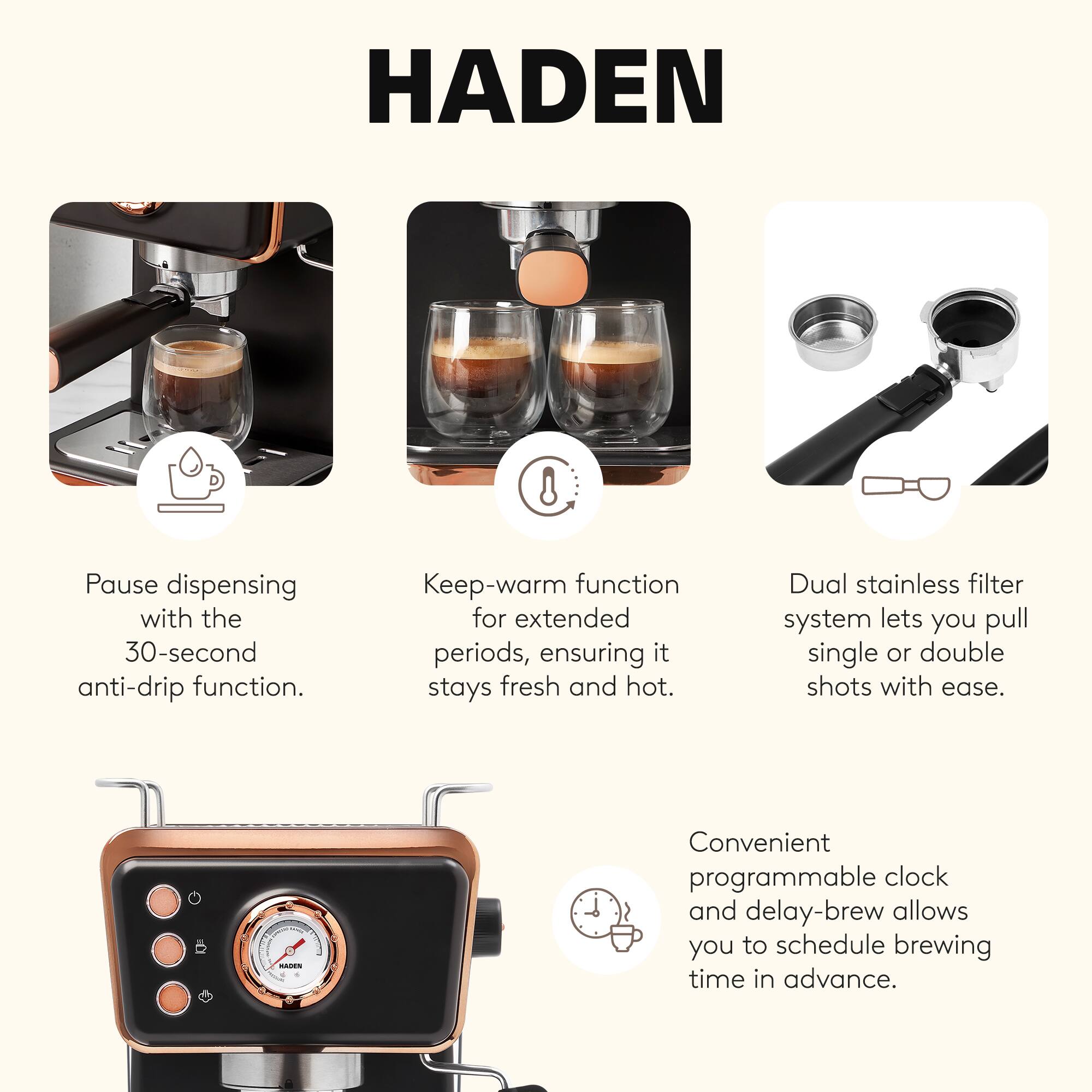 HADEN

- Pause dispensing with the 30-second anti-drip function.
- Keep-warm function for extended periods, ensuring it stays fresh and hot.
- Dual stainless filter system lets you pull single or double shots with ease.
- Convenient programmable clock and delay-brew allows you to schedule brewing time in advance.