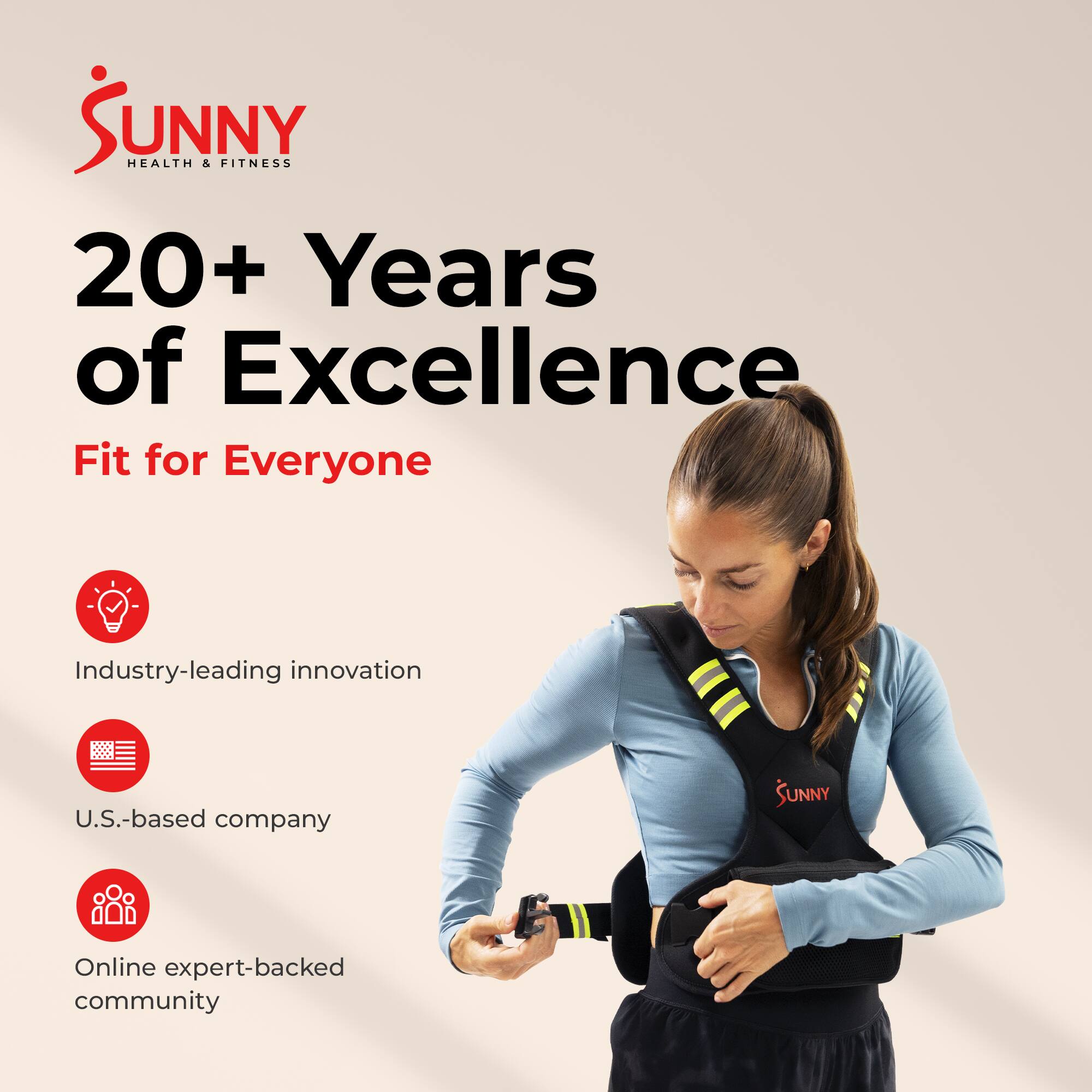 SUNNY HEALTH & FITNESS  
20+ Years of Excellence  
Fit for Everyone  

Industry-leading innovation  
U.S.-based company  
Online expert-backed community