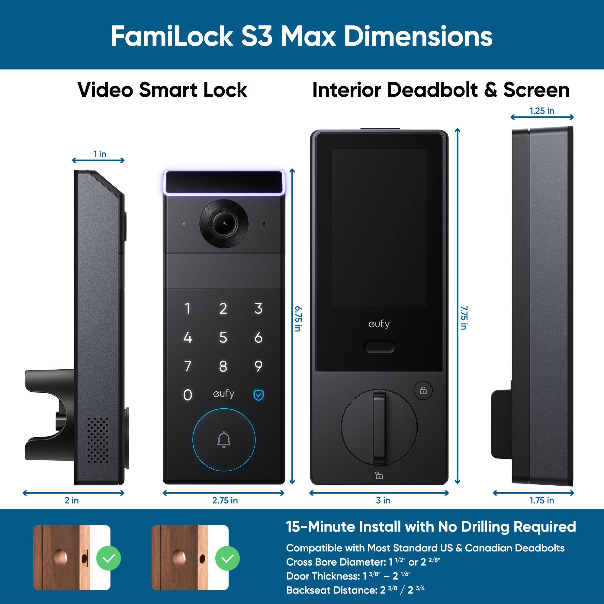 FamiLock S3 Max Dimensions:

* Video Smart Lock: 1.25 in
* Interior Deadbolt & Screen: 1 in
* 15-Minute Install with No Drilling Required
* Compatible with Most Standard US & Canadian Deadbolts
* Cross Bore Diameter: 1 1/2"
* Door Thickness: 1 3/8" - 2 1/8"
* Backseat Distance: 2 3/8 / 2 3/4