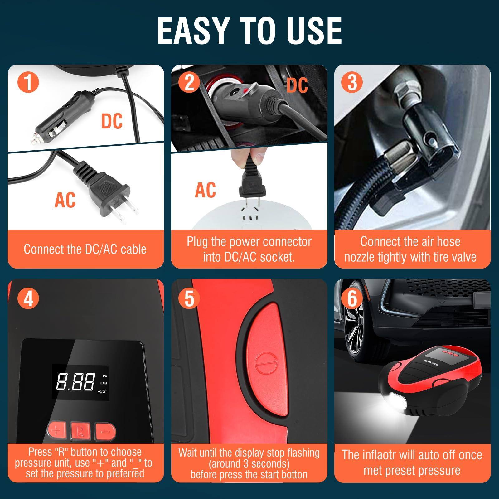 EASY TO USE

1. Connect the DC/AC cable
   - DC
   - AC

2. Plug the power connector into DC/AC socket.

3. Connect the air hose nozzle tightly with tire valve

4. Press "R" button to choose pressure unit, use "+" and "-" to set the pressure to preferred

5. Wait until the display stop flashing (around 3 seconds) before press the start button

6. The inflator will auto off once met preset pressure