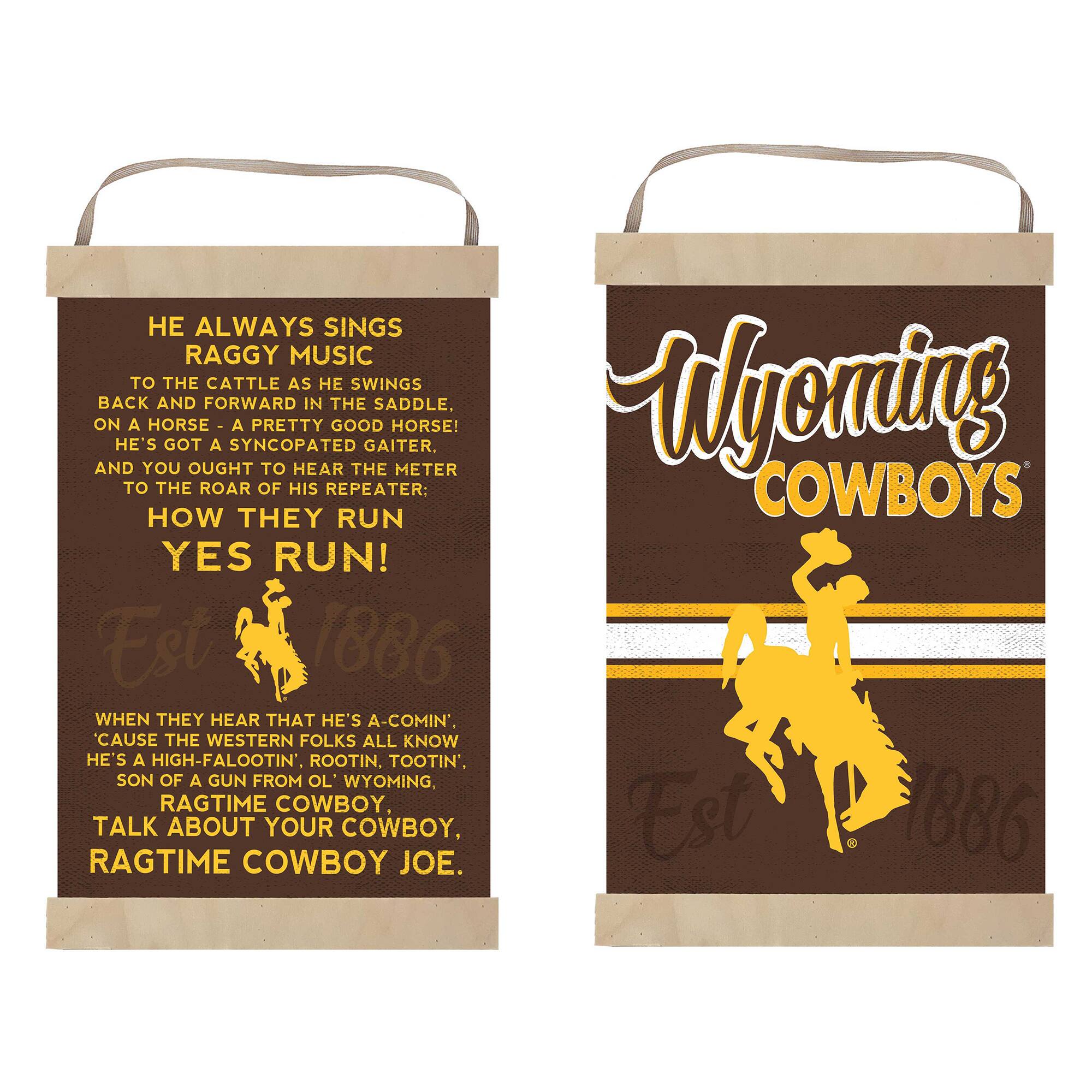 **Left Sign:**

HE ALWAYS SINGS  
RAGGY MUSIC  
TO THE CATTLE AS HE SWINGS  
BACK AND FORWARD IN THE SADDLE,  
ON A HORSE - A PRETTY GOOD HORSE!  
HE'S GOT A SYNCOPATED GAITER,  
AND YOU OUGHT TO HEAR THE METER  
TO THE ROAR OF HIS REPEATER:  
HOW THEY RUN  
YES RUN!  

Est 1886  

WHEN THEY HEAR THAT HE'S A-COMIN',  
CAUSE THE WESTERN FOLKS ALL KNOW  
HE'S A HIGH-FALOOTIN', ROOTIN', TOOTIN',  
SON OF A GUN FROM OL' WYOMING,  
RAGTIME COWBOY,  
TALK ABOUT YOUR COWBOY,  
RAGTIME COWBOY JOE.  

**Right Sign:**

Wyoming  
COWBOYS  

Est 1886