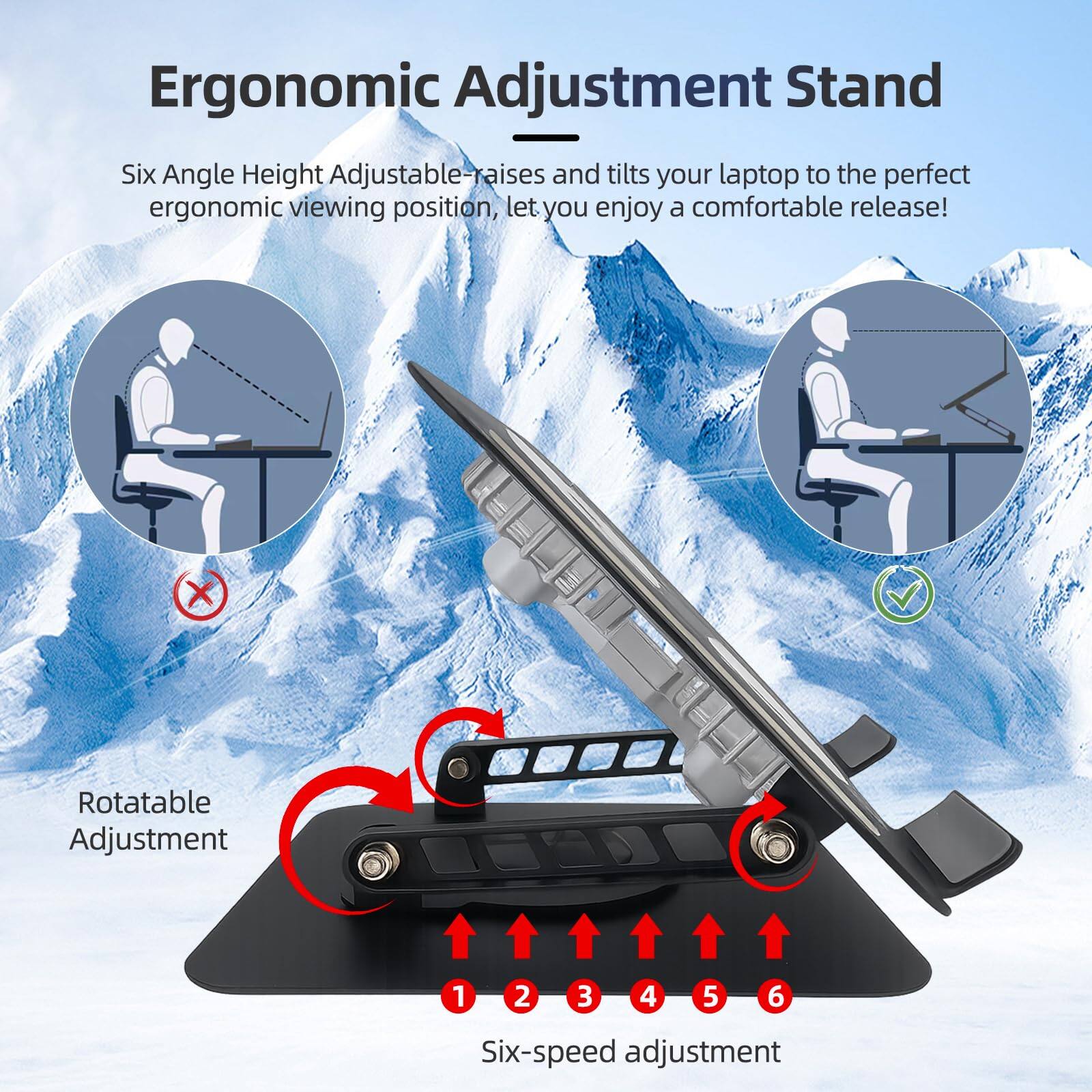 Ergonomic Adjustment Stand

Six Angle Height Adjustable - raises and tilts your laptop to the perfect ergonomic viewing position, let you enjoy a comfortable release!

Rotatable Adjustment

Six-speed adjustment

1 2 3 4 5 6