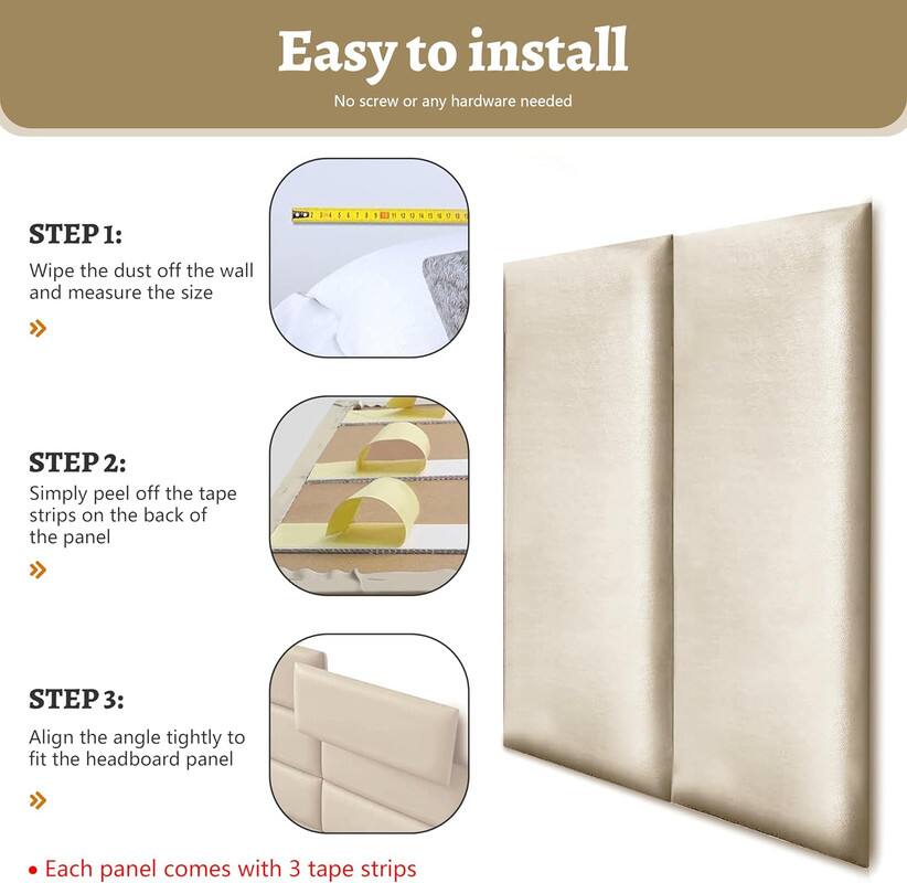 Easy to install
No screw or any hardware needed

STEP 1: Wipe the dust off the wall and measure the size

STEP 2: Simply peel off the tape strips on the back of the panel

STEP 3: Align the angle tightly to fit the headboard panel

Each panel comes with 3 tape strips