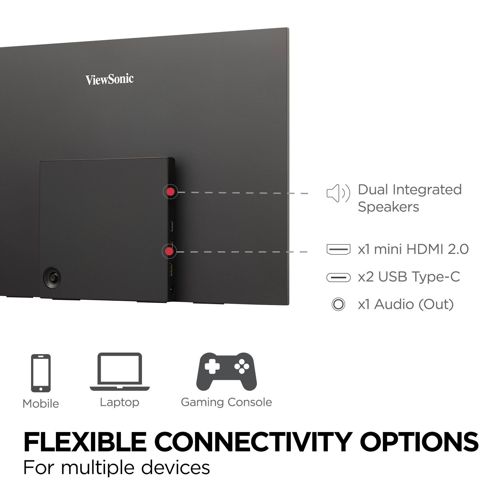 ViewSonic

- Dual Integrated Speakers
- x1 mini HDMI 2.0
- x2 USB Type-C
- x1 Audio (Out)

FLEXIBLE CONNECTIVITY OPTIONS

For multiple devices

Mobile | Laptop | Gaming Console