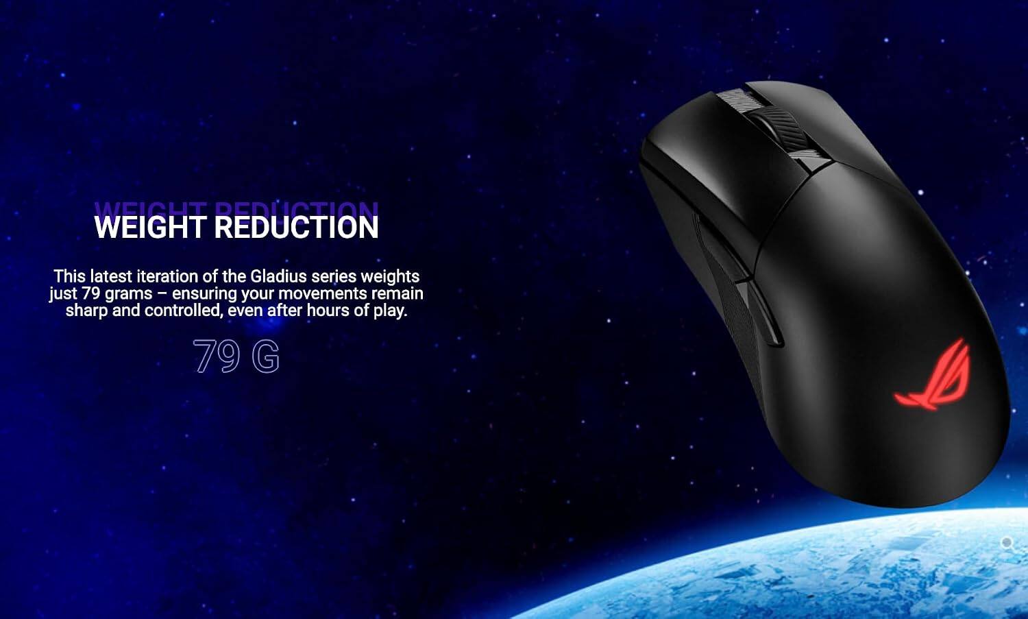 WEIGHT REDUCTION

This latest iteration of the Gladius series weighs just 79 grams - ensuring your movements remain sharp and controlled, even after hours of play.

79 G