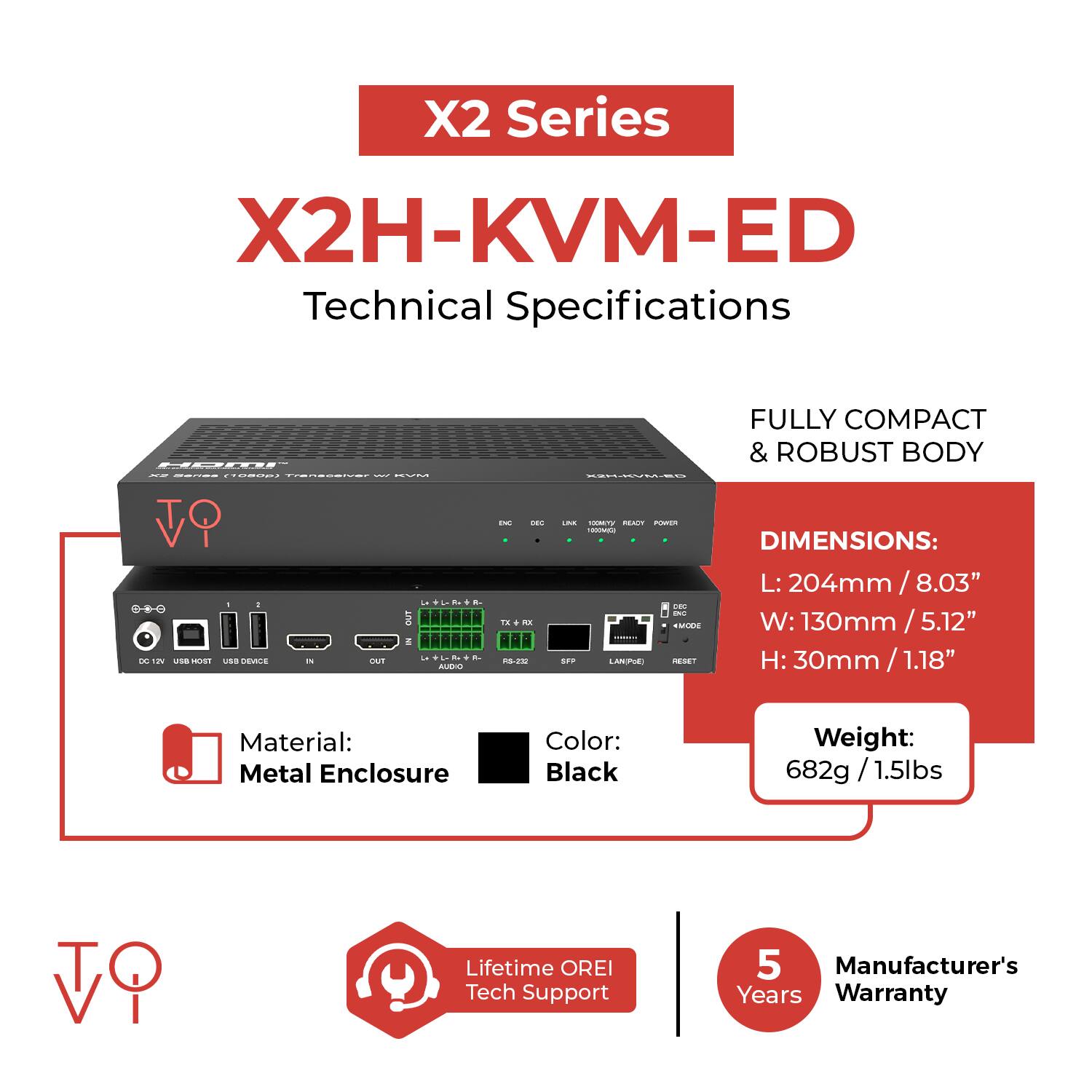 X2 Series  
X2H-KVM-ED  
Technical Specifications  

- FULLY COMPACT & ROBUST BODY  

DIMENSIONS:  
L: 204mm / 8.03"  
W: 130mm / 5.12"  
H: 30mm / 1.18"  

Material: Metal Enclosure  
Color: Black  
Weight: 682g / 1.5lbs  

Lifetime OREI Tech Support  
5 Manufacturer's Years Warranty