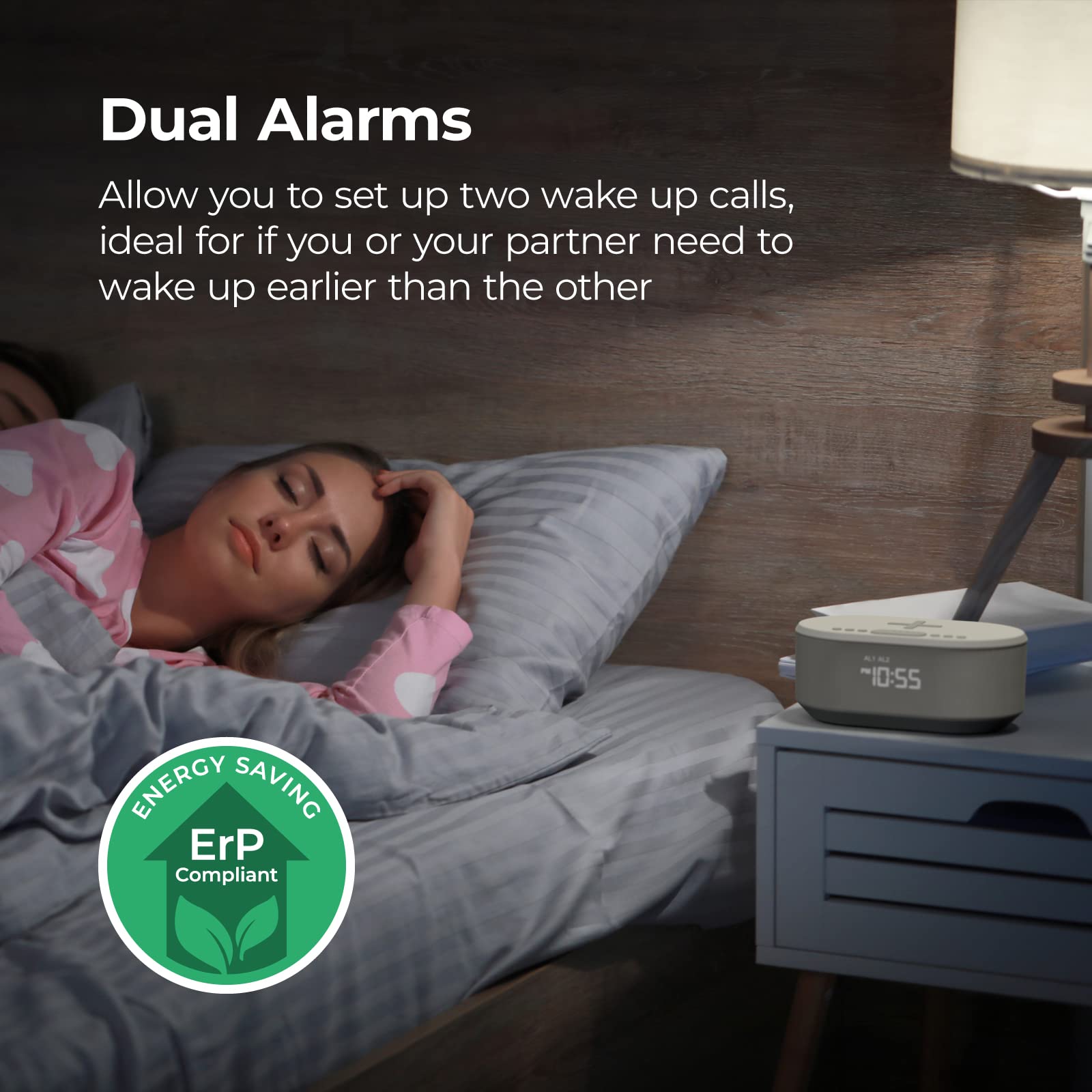 Dual Alarms  
Allow you to set up two wake up calls, ideal for if you or your partner need to wake up earlier than the other  

ENERGY SAVING  
ErP Compliant