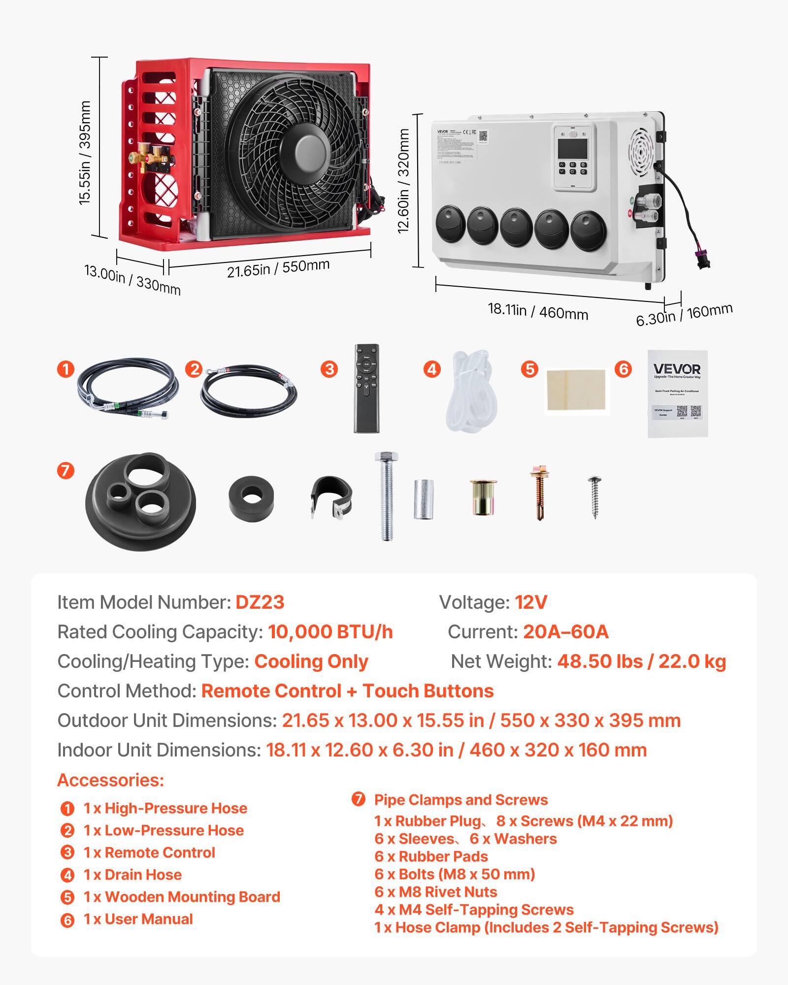 395mm 15.55in 13.00in I 330mm 21.65in / 550mm 320mm I 12.60in : .. 18.11in I 460mm 160mm 6.30in 1 2 3 4 5 6 VEVOR 7

Item Model Number: DZ23
Voltage: 12V
Rated Cooling Capacity: 10,000 BTU/h
Current: 20A-60A
Cooling/Heating Type: Cooling Only
Net Weight: 48.50 lbs 22.0 kg
Control Method: Remote Control + Touch Buttons
Outdoor Unit Dimensions: 21.65 X 13.00 X 15.55 in 550 X 330 X 395 mm
Indoor Unit Dimensions: 18.11 X 12.60 X 6.30 in 460 X 320 X 160 mm

Accessories