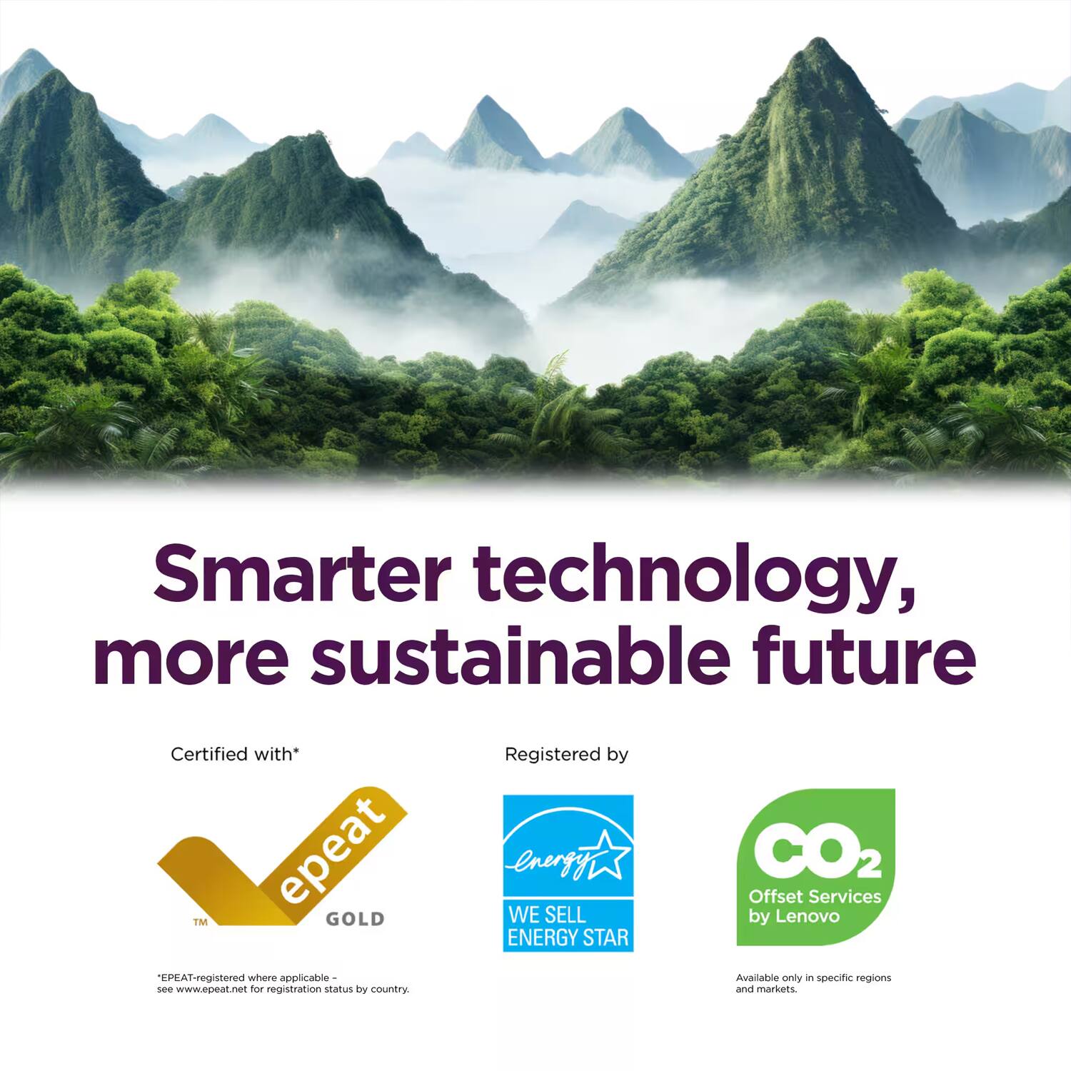 Smarter technology, more sustainable future

Certified with* EPEAT™ GOLD  
"EPEAT-registered where applicable - see www.epeat.net for registration status by country."

Registered by  
WE SELL ENERGY STAR

CO2 Offset Services by Lenovo  
Available only in specific regions and markets.
