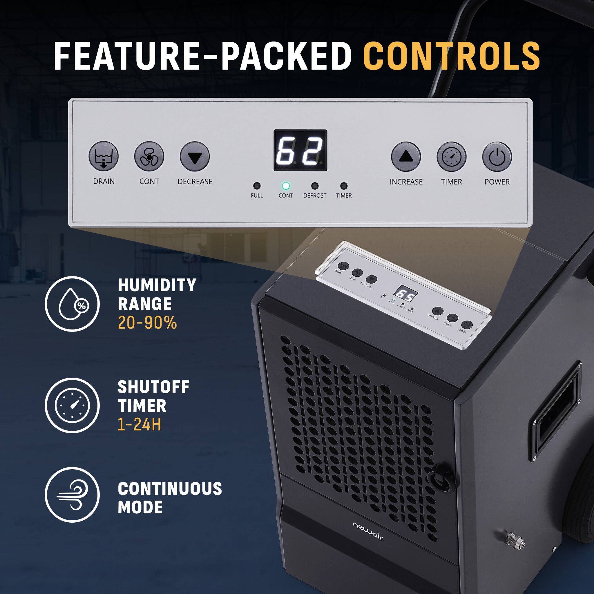 FEATURE-PACKED CONTROLS

- DRAIN
- CONT
- DECREASE
- FULL
- CONT
- DEFROST
- TIMER
- INCREASE
- TIMER
- POWER

HUMIDITY RANGE 20-90%

SHUTOFF TIMER 1-24H

CONTINUOUS MODE