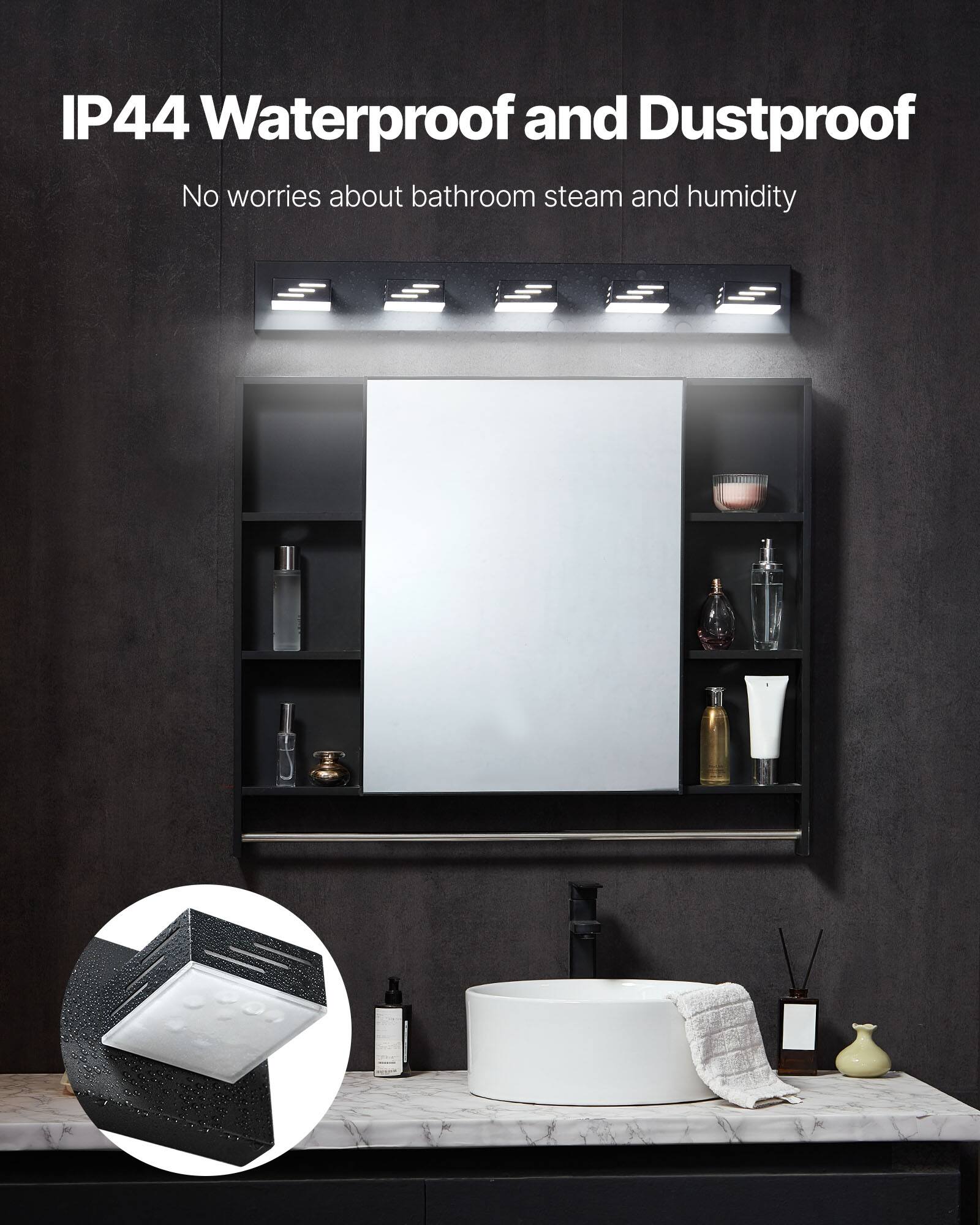 IP44 Waterproof and Dustproof
No worries about bathroom steam and humidity