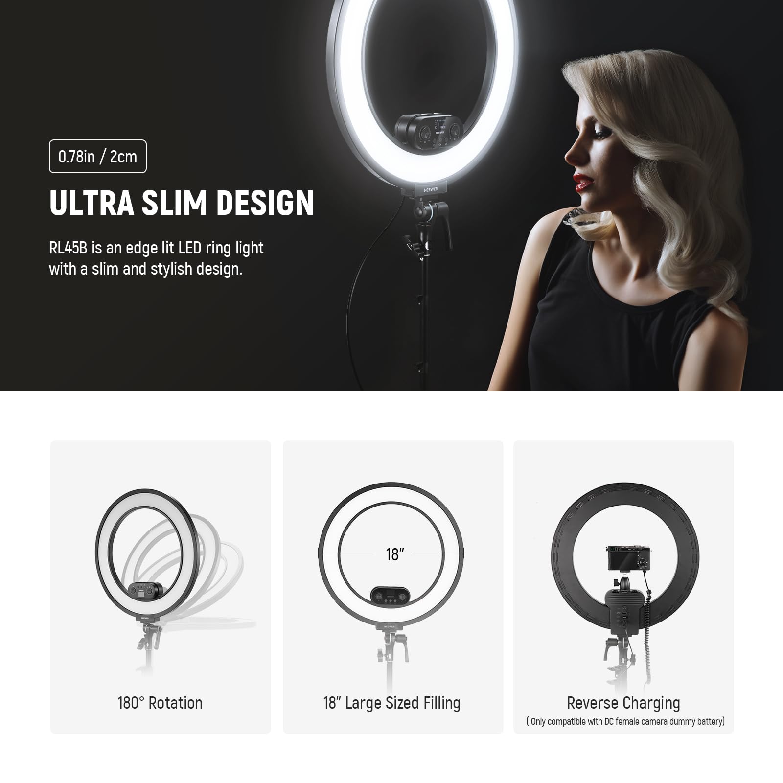 0.78in / 2cm  
ULTRA SLIM DESIGN  
RL45B is an edge lit LED ring light with a slim and stylish design.  

18"  
180° Rotation  
18" Large Sized Filling  
Reverse Charging  
(Only compatible with DC female camera dummy battery)