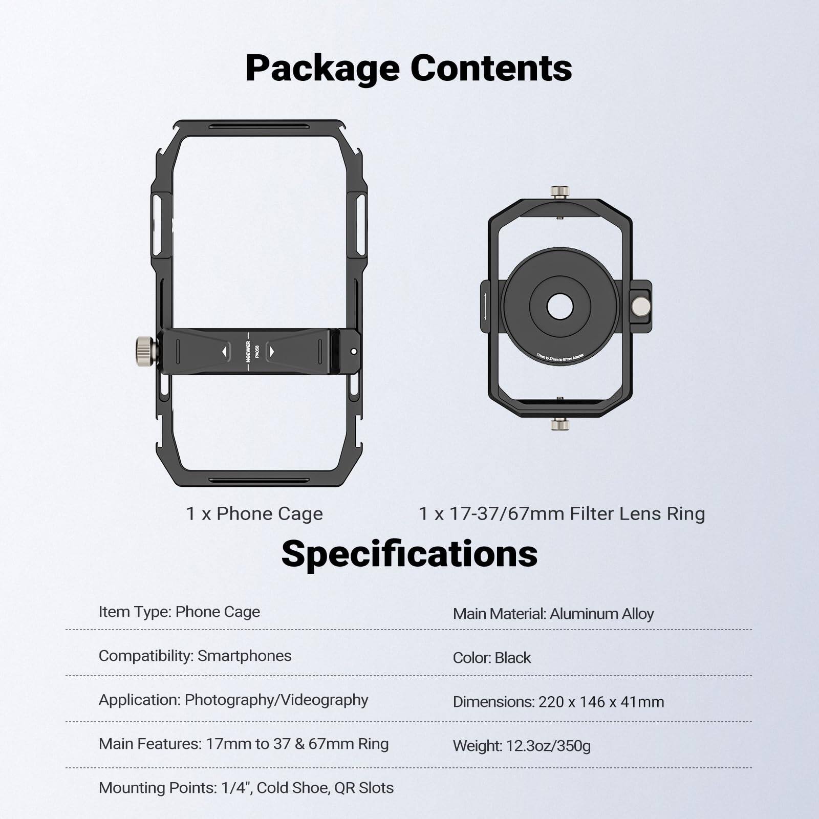 Package Contents  
1 x Phone Cage  
1 x 17-37/67mm Filter Lens Ring  

Specifications  
Item Type: Phone Cage  
Main Material: Aluminum Alloy  
Compatibility: Smartphones  
Color: Black  
Application: Photography/Videography  
Dimensions: 220 x 146 x 41mm  
Main Features: 17mm to 37 & 67mm Ring  
Weight: 12.3oz/350g  
Mounting Points: 1/4", Cold Shoe, QR Slots