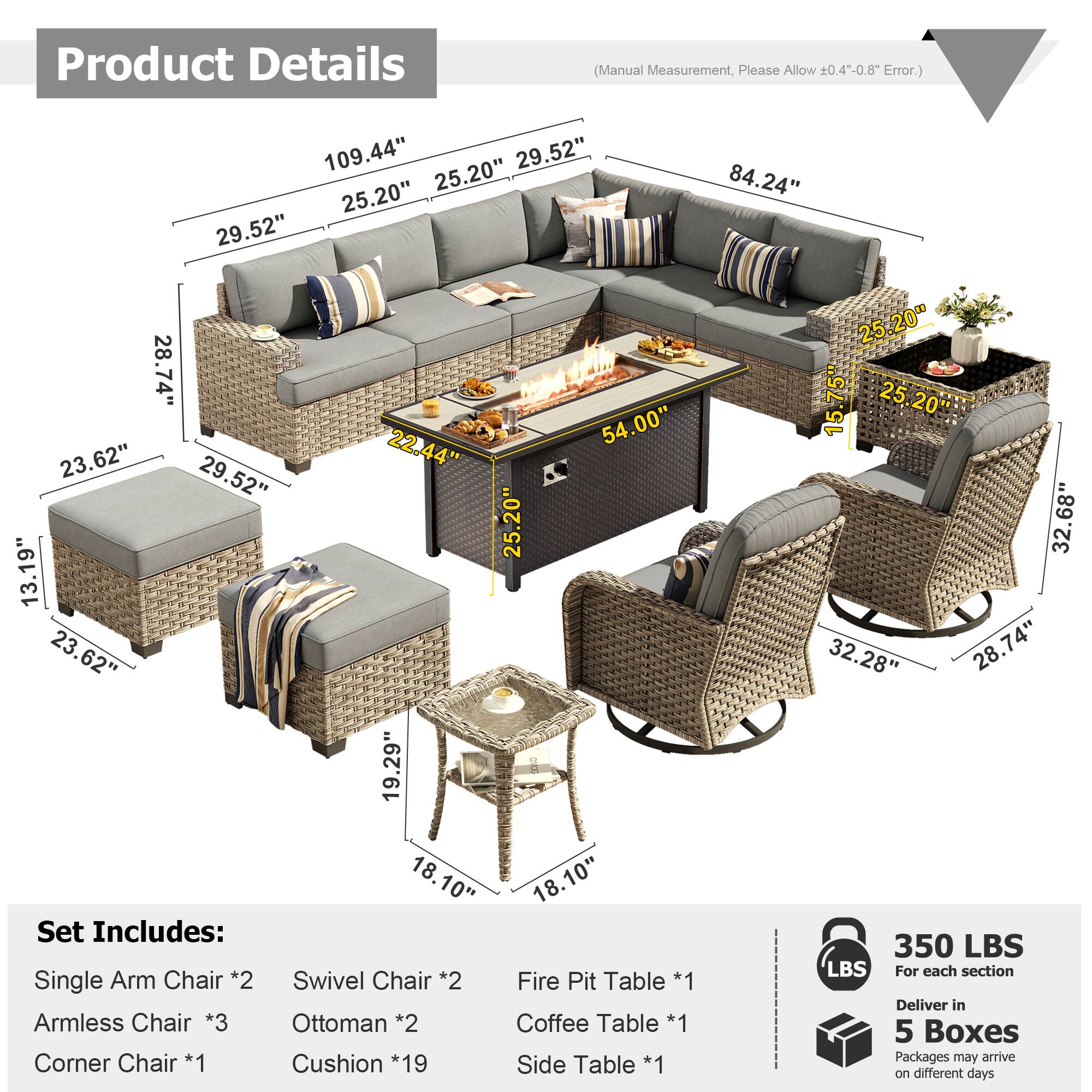 Product Details (Manual Measurement, Please Allow 0.4"-0.8" Error.)

109.44"  
29.52"  
25.20"  
25.20"  
29.52"  
84.24"  
28.74"  
54.00"  
23.62"  
22.44"  
29.52"  
25.20"  
13.19"  
23.62"  
19.29"  
18.10"  
18.10"  

Set Includes:  
Single Arm Chair *2  
Swivel Chair *2  
Fire Pit Table *1  
Armless Chair *3  
Ottoman *2  
Coffee Table *1  
Corner Chair *1  
Cushion *19  
Side Table *1  

25.20"  
15.75"  
25.20"  
32.68"  
32.28"  
28.74"  

350 LBS  
For each section  

Deliver in 5 Boxes  
Packages may