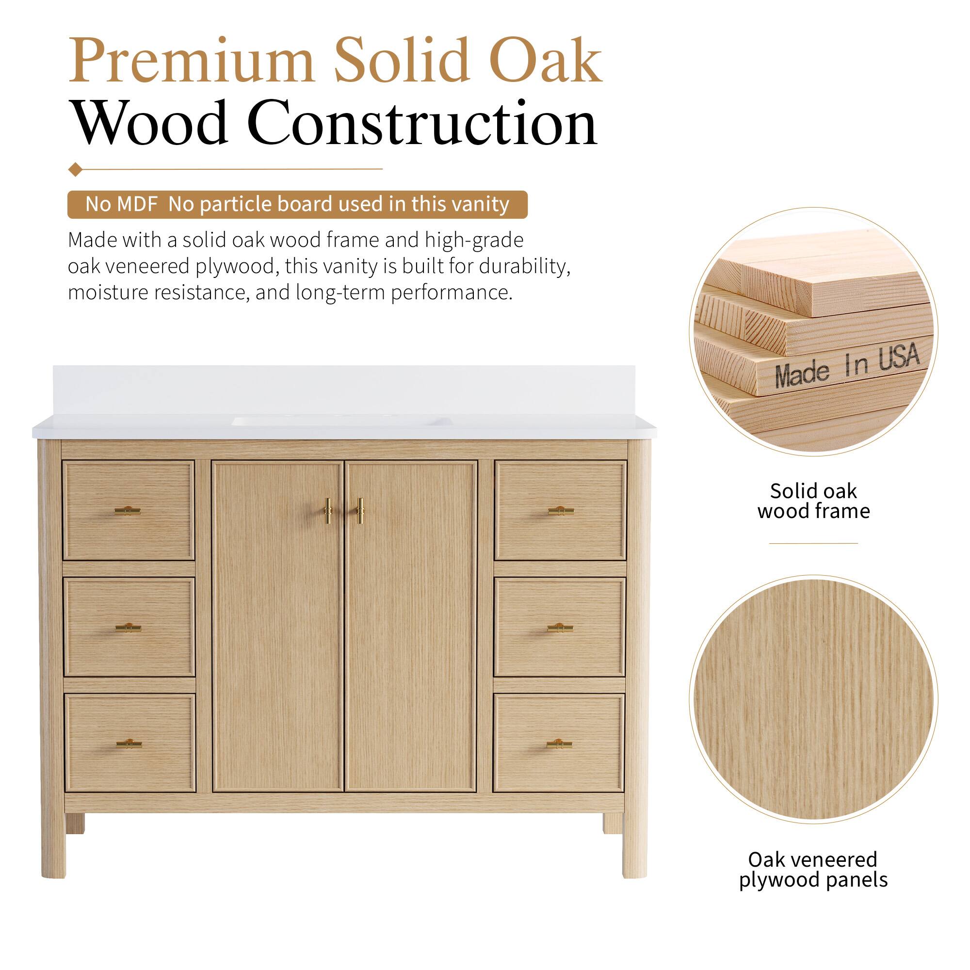 Premium Solid Oak Wood Construction

No MDF No particle board used in this vanity

Made with a solid oak wood frame and high-grade oak veneered plywood, this vanity is built for durability, moisture resistance, and long-term performance.

Made In USA

Solid oak wood frame

Oak veneered plywood panels