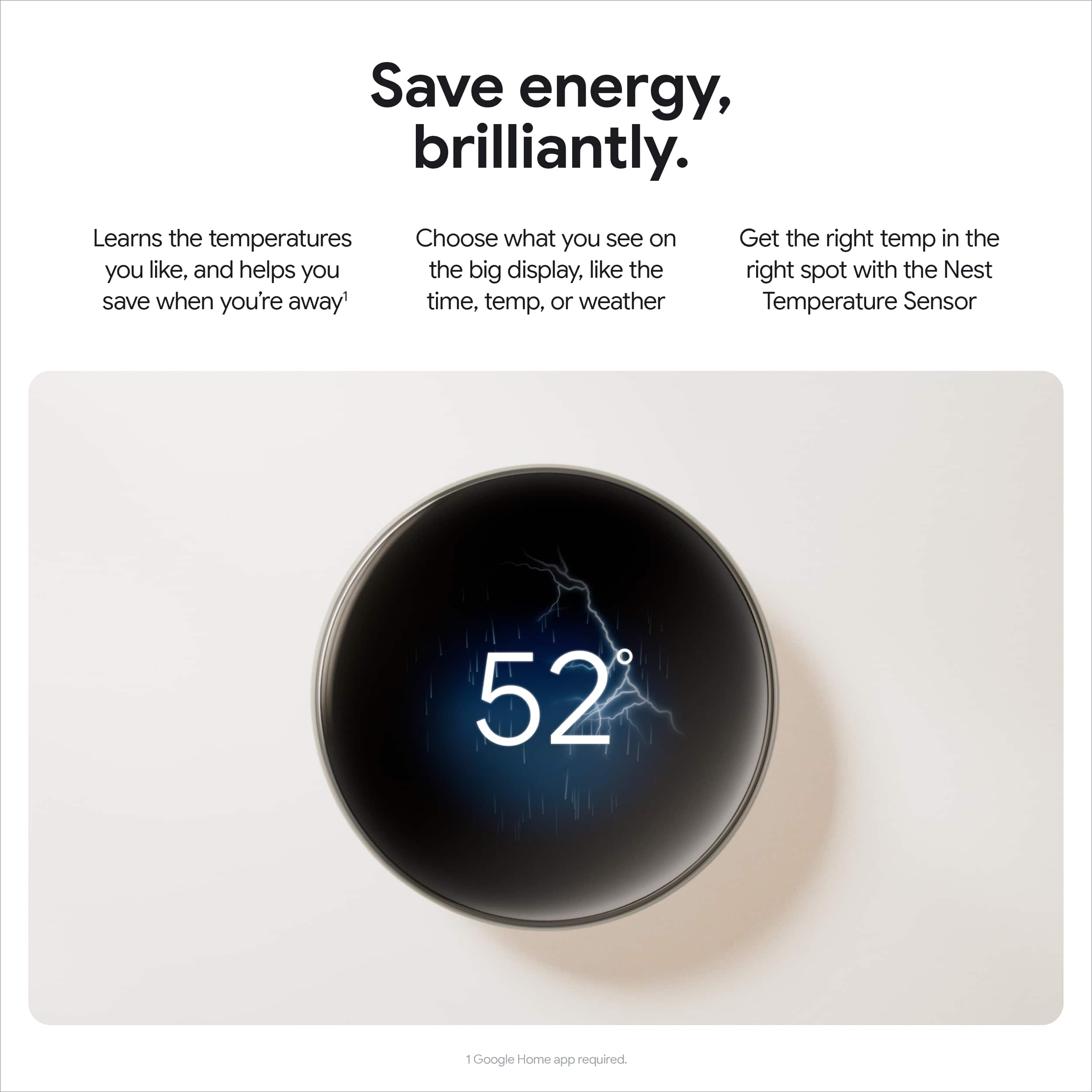 Save energy, brilliantly. Learn the temperatures and choose what you see on the big display, like the time, temp, or weather. Get the right temp in the right spot with the Nest Temperature Sensor. 52°F. Google Home app required.