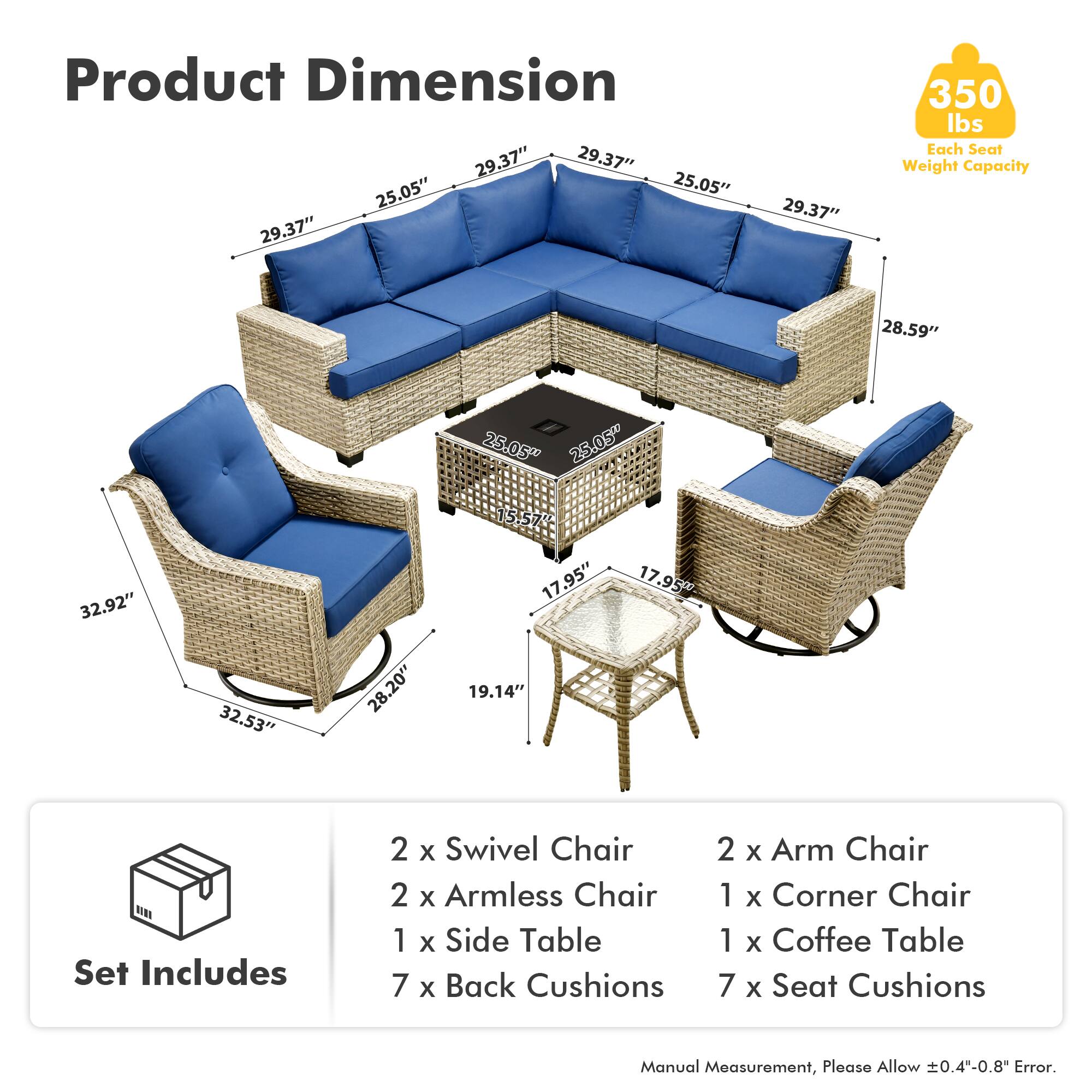 Product Dimension  
29.37" 29.37" 25.05" 25.05" 29.37" 29.37" 350 lbs  
Each Seat Weight Capacity  
28.59" 25.05" 25.05" 32.92" 32.53" 28.20" 15.57" 17.95" 19.14" 17.95"  

Set Includes  
2 x Swivel Chair  
2 x Armless Chair  
1 x Side Table  
7 x Back Cushions  
2 x Arm Chair  
1 x Corner Chair  
1 x Coffee Table  
7 x Seat Cushions  

Manual Measurement, Please Allow 0.4"-0.8" Error.