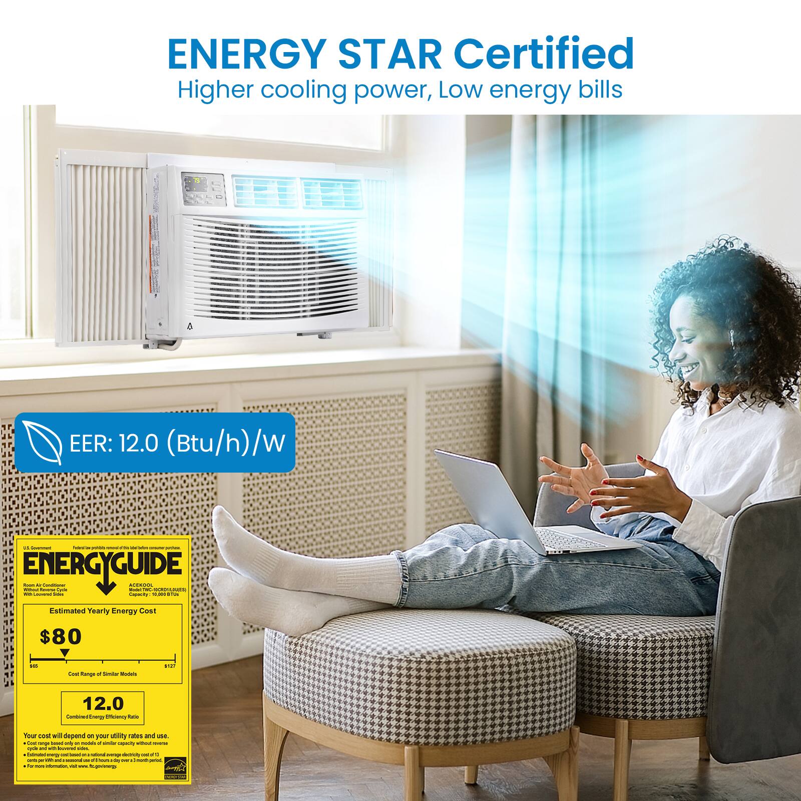 ENERGY STAR Certified  
Higher cooling power, Low energy bills  

EER: 12.0 (Btu/h)/W  

ENERGYGUIDE  
Estimated Yearly Energy Cost  
$80  
Cost Range of Similar Models  
$60 - $170  
12.0  
Combined Energy Efficiency Ratio  

Your cost will depend on your utility rate and use.  
Costs based only on models of similar capacity.  
Estimated energy cost based on national average electricity cost of $0.11/kWh.  
For estimated energy cost based on your state, visit www.energystar.gov.  
For more information, visit www.energystar.gov.
