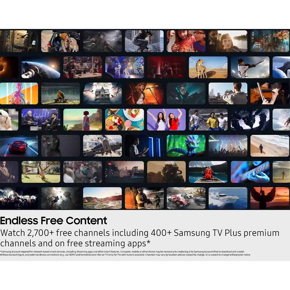 Endless Free Content  
Watch 2,700+ free channels including 400+ Samsung TV Plus premium channels and on free streaming apps*  
*Samsung Account required for network-based smart services, including streaming apps and other smart features. Computer, mobile or other device may be necessary to create/log in to Samsung Account (free download and create). Without Account log in, only external device connections (e.g., via HDMI) and terrestrial/over-the-air TV (only for TVs with tuners) available. Channels may vary by location and are subject to change. UI is subject to change without prior notice.
