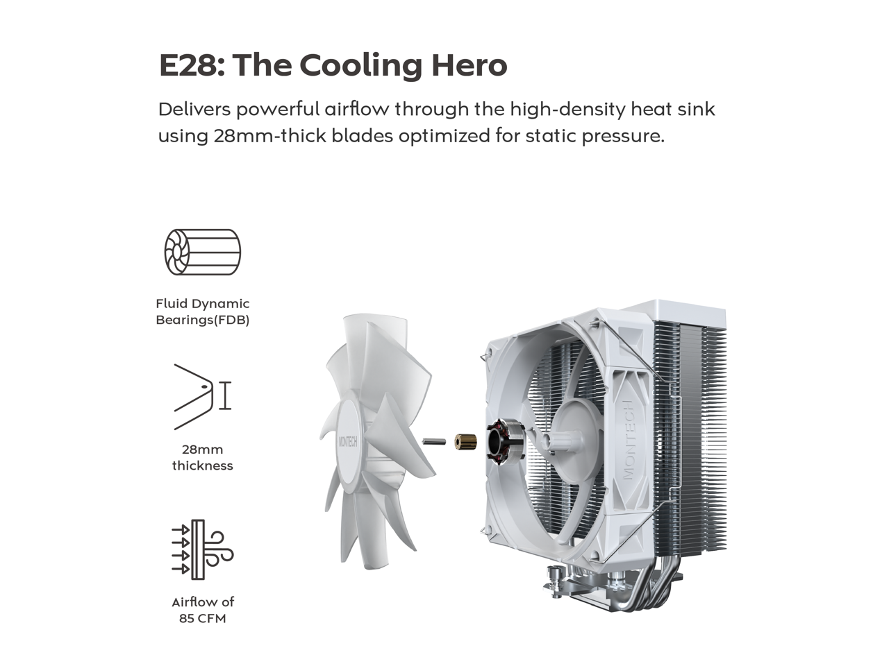 E28: The Cooling Hero

Delivers powerful airflow through the high-density heat sink using 28mm-thick blades optimized for static pressure.

- Fluid Dynamic Bearings (FDB)
- 28mm thickness
- Airflow of 85 CFM