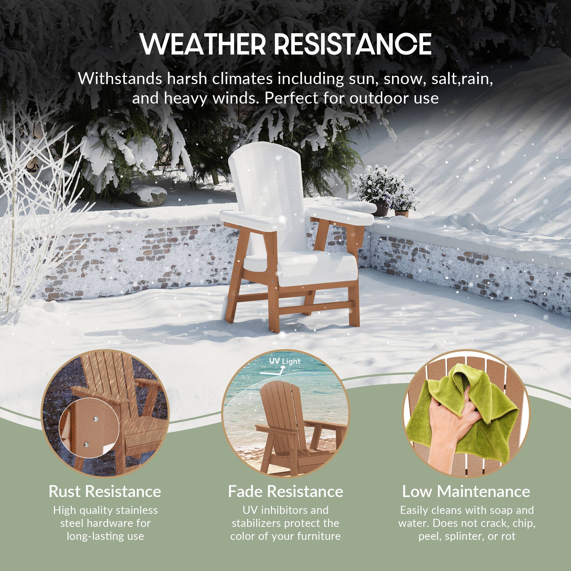 WEATHER RESISTANCE  
Withstands harsh climates including sun, snow, salt, rain, and heavy winds. Perfect for outdoor use.

UV Light  
Rust Resistance  
High quality stainless steel hardware for long-lasting use

Fade Resistance  
UV inhibitors and stabilizers protect the color of your furniture

Low Maintenance  
Easily cleans with soap and water. Does not crack, chip, peel, splinter, or rot