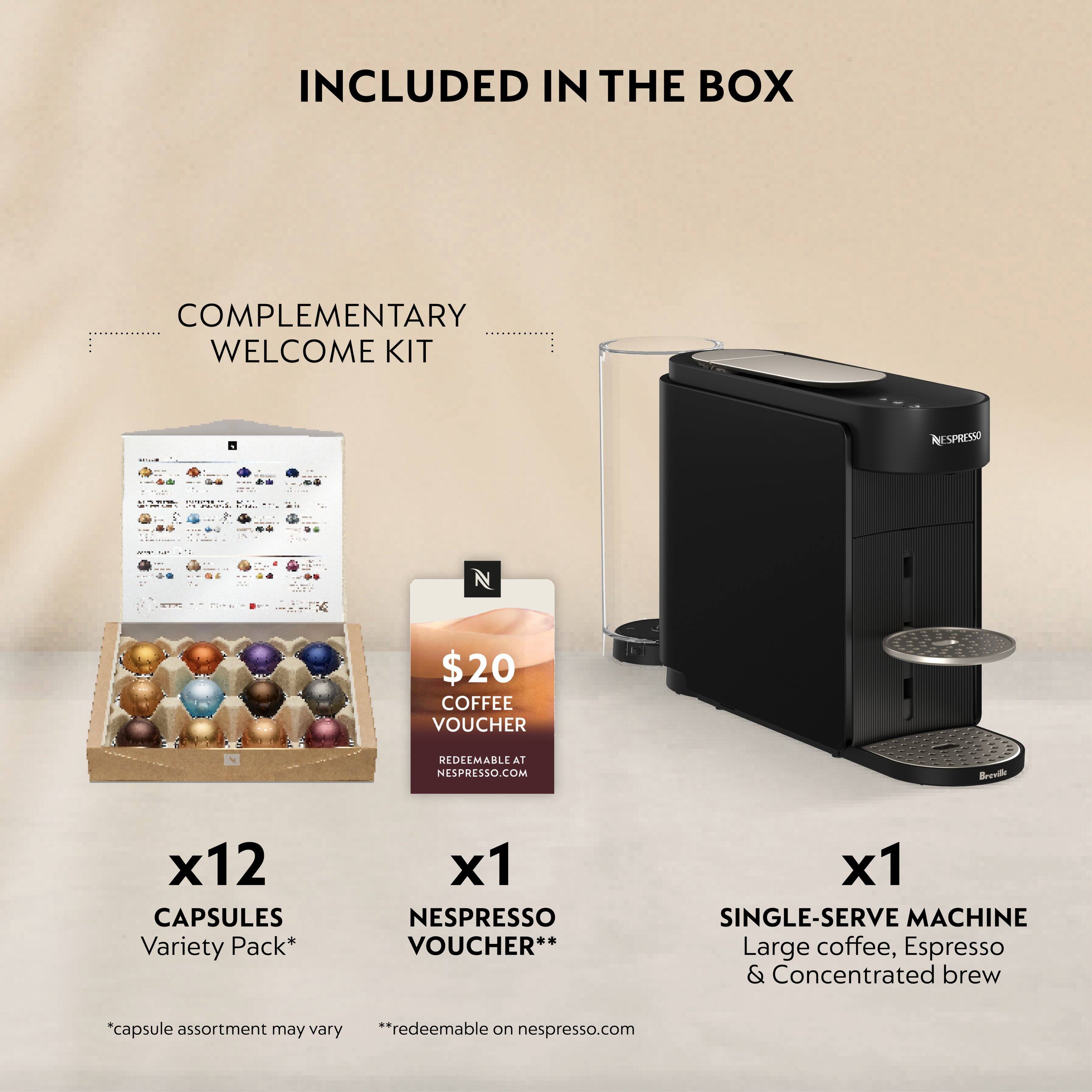 INCLUDED IN THE BOX

COMPLEMENTARY WELCOME KIT

- $20 COFFEE VOUCHER
  REDEEMABLE AT NESPRESSO.COM

- x12 CAPSULES
  Variety Pack*
  *capsule assortment may vary

- x1 NESPRESSO VOUCHER**
  **redeemable on nespresso.com

- x1 SINGLE-SERVE MACHINE
  Large coffee, Espresso & Concentrated brew