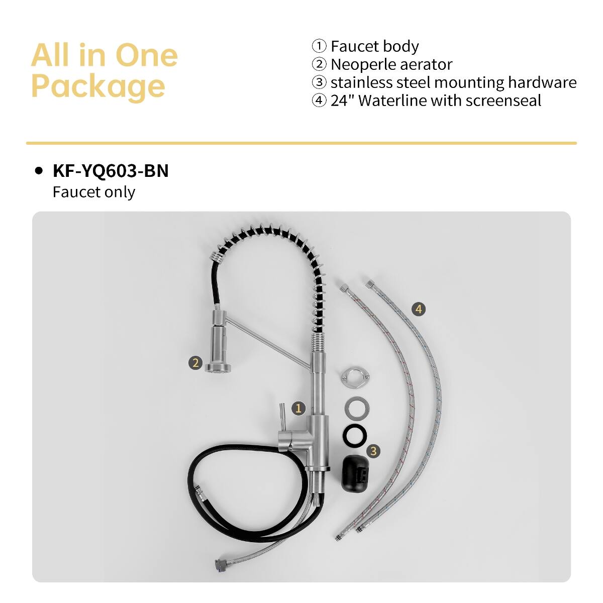 All in One Package

1. Faucet body
2. Neoperle aerator
3. Stainless steel mounting hardware
4. 24" Waterline with screenseal

KF-YQ603-BN Faucet only