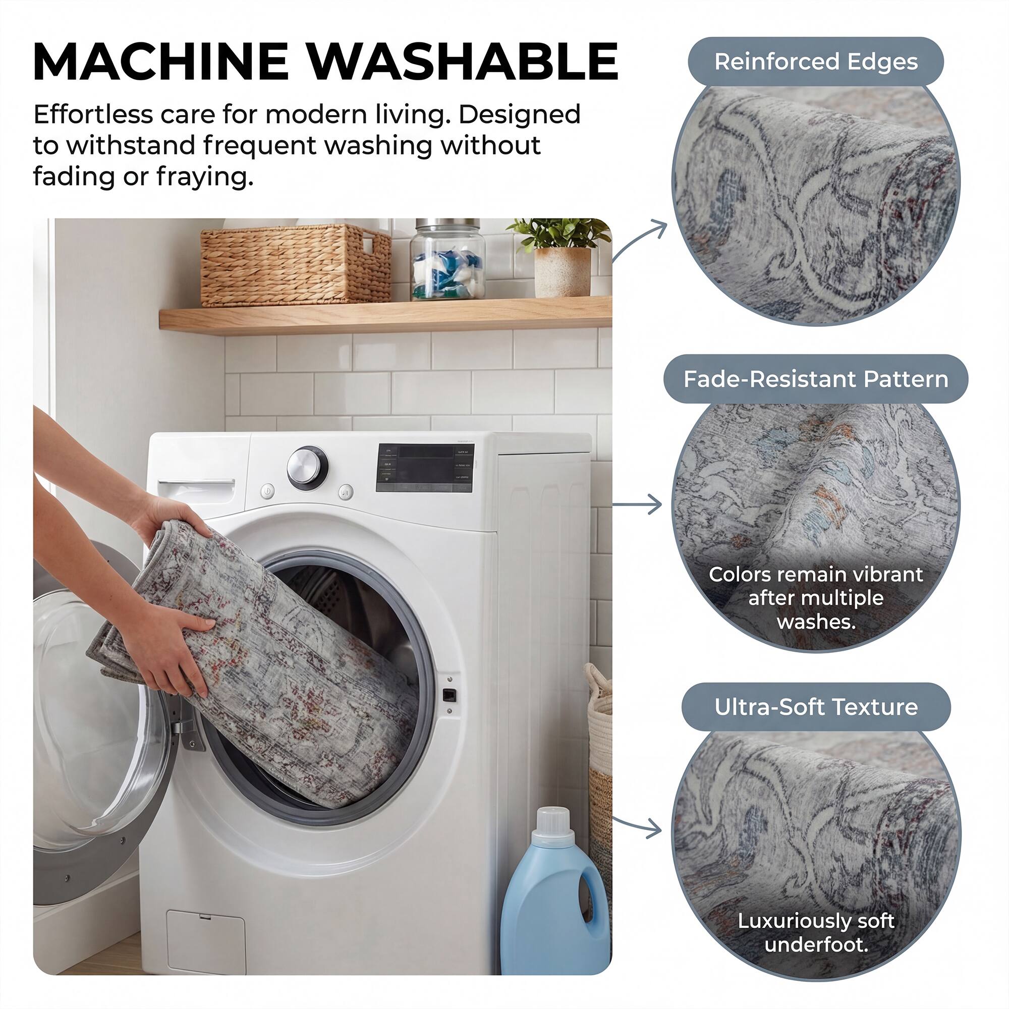 MACHINE WASHABLE

Effortless care for modern living. Designed to withstand frequent washing without fading or fraying.

- Reinforced Edges
- Fade-Resistant Pattern
  - Colors remain vibrant after multiple washes.
- Ultra-Soft Texture
  - Luxuriously soft underfoot.