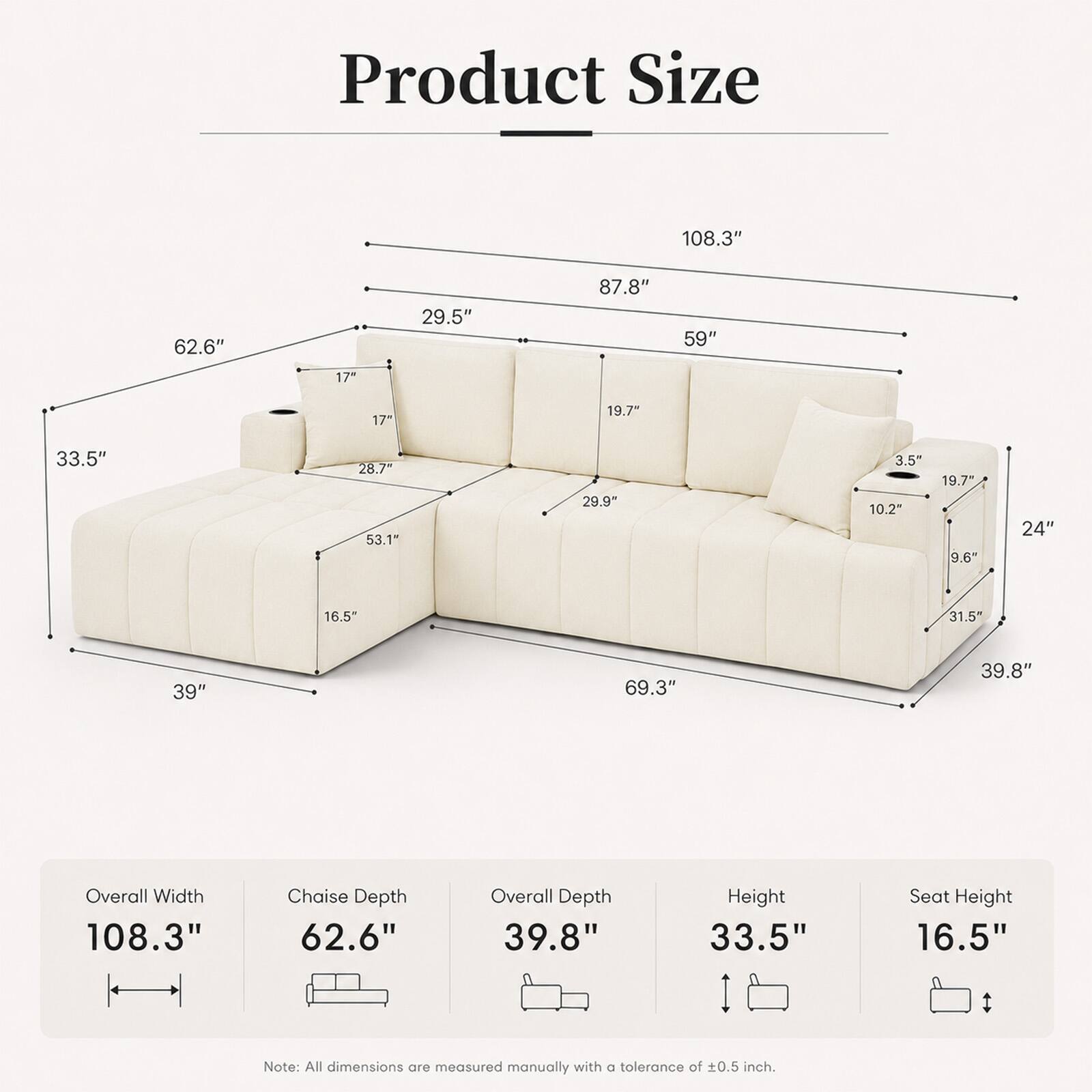 Product Size:  
108.3"  
62.6"  
29.5"  
87.8"  
59"  
17"  
17"  
19.7"  
33.5"  
28.7"  
53.1"  
29.9"  
3.5"  
10.2"  
19.7"  
9.6"  
24"  
16.5"  
31.5"  
39"  
69.3"  
39.8"  

Overall Width: 108.3"  
Chaise Depth: 62.6"  
Overall Depth: 39.8"  
Height: 33.5"  
Seat Height: 16.5"  

Note: All dimensions are measured manually with a tolerance of ±0.5 inch.