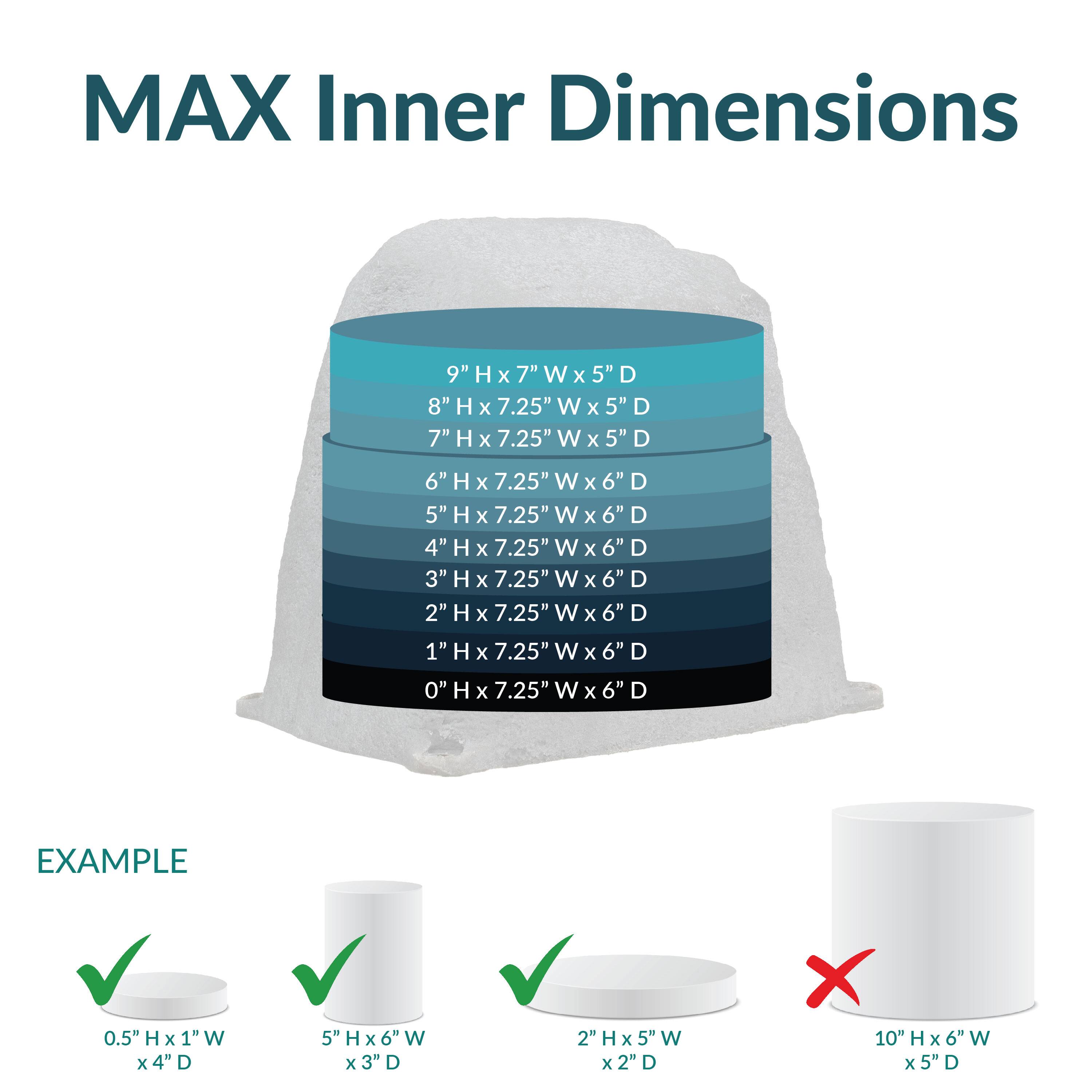 MAX Inner Dimensions

9" H x 7" W x 5" D  
8" H x 7.25" W x 5" D  
7" H x 7.25" W x 5" D  
6" H x 7.25" W x 6" D  
5" H x 7.25" W x 6" D  
4" H x 7.25" W x 6" D  
3" H x 7.25" W x 6" D  
2" H x 7.25" W x 6" D  
1" H x 7.25" W x 6" D  
0" H x 7.25" W x 6" D  

EXAMPLE  
0.5" H x 1" W x 4" D  
5" H x 6" W x 3" D  
2" H x 5" W x 2" D  
10" H x 6" W x 5" D