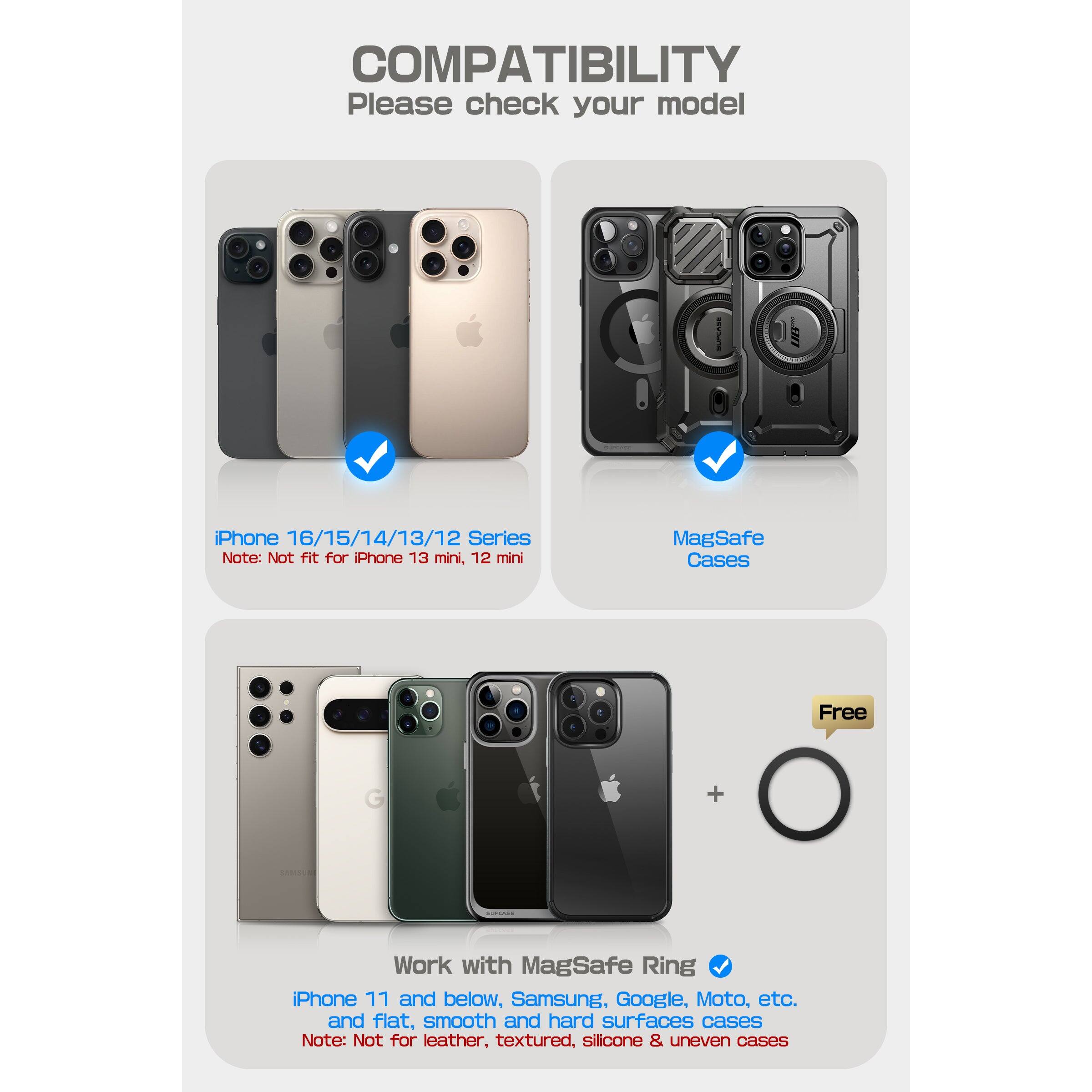 **COMPATIBILITY**  
Please check your model

- **iPhone 16/15/14/13/12 Series**  
  Note: Not fit for iPhone 13 mini, 12 mini

- **MagSafe Cases**  
  Note: Not for leather, textured, silicone & uneven cases

- **Work with MagSafe Ring**  
  iPhone 11 and below, Samsung, Google, Moto, etc.  
  and flat, smooth and hard surfaces cases  
  Note: Not for leather, textured, silicone & uneven cases

- **Free**  
  MagSafe Ring