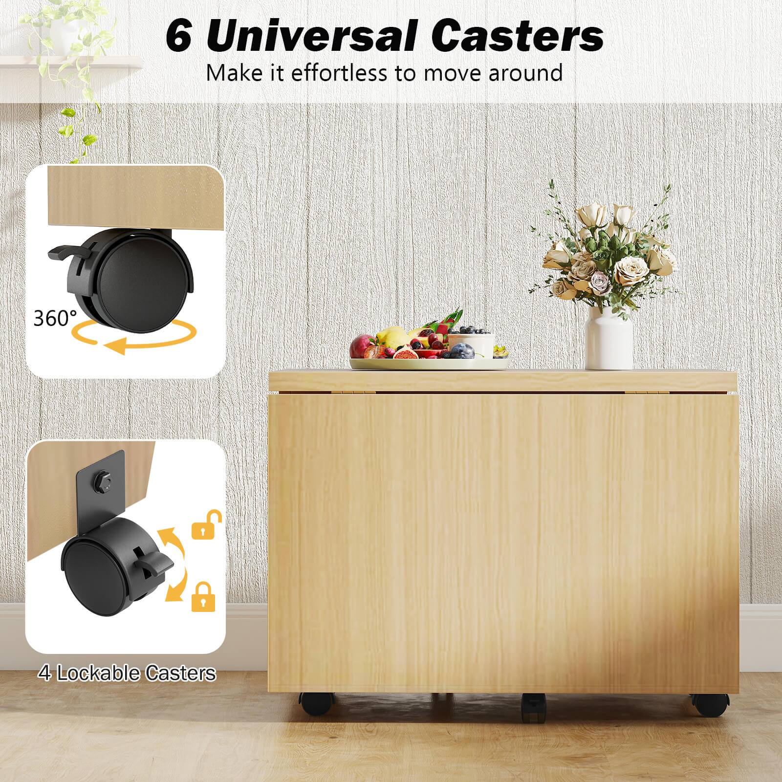 6 Universal Casters  
Make it effortless to move around  

360°  

4 Lockable Casters