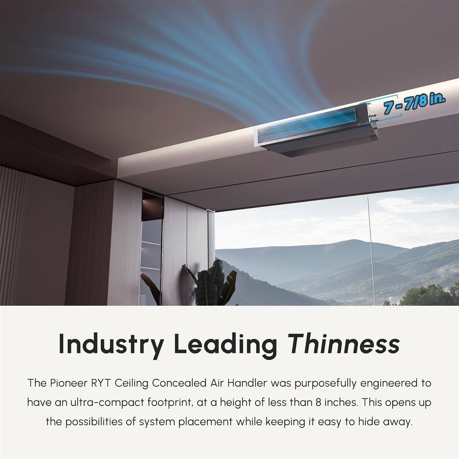 7-7/8 in. Industry Leading Thinnness

The Pioneer RYT Ceiling Concealed Air Handler was purposefully engineered to have an ultra-compact footprint, at a height of less than 8 inches. This opens up the possibilities of system placement while keeping it easy to hide away.