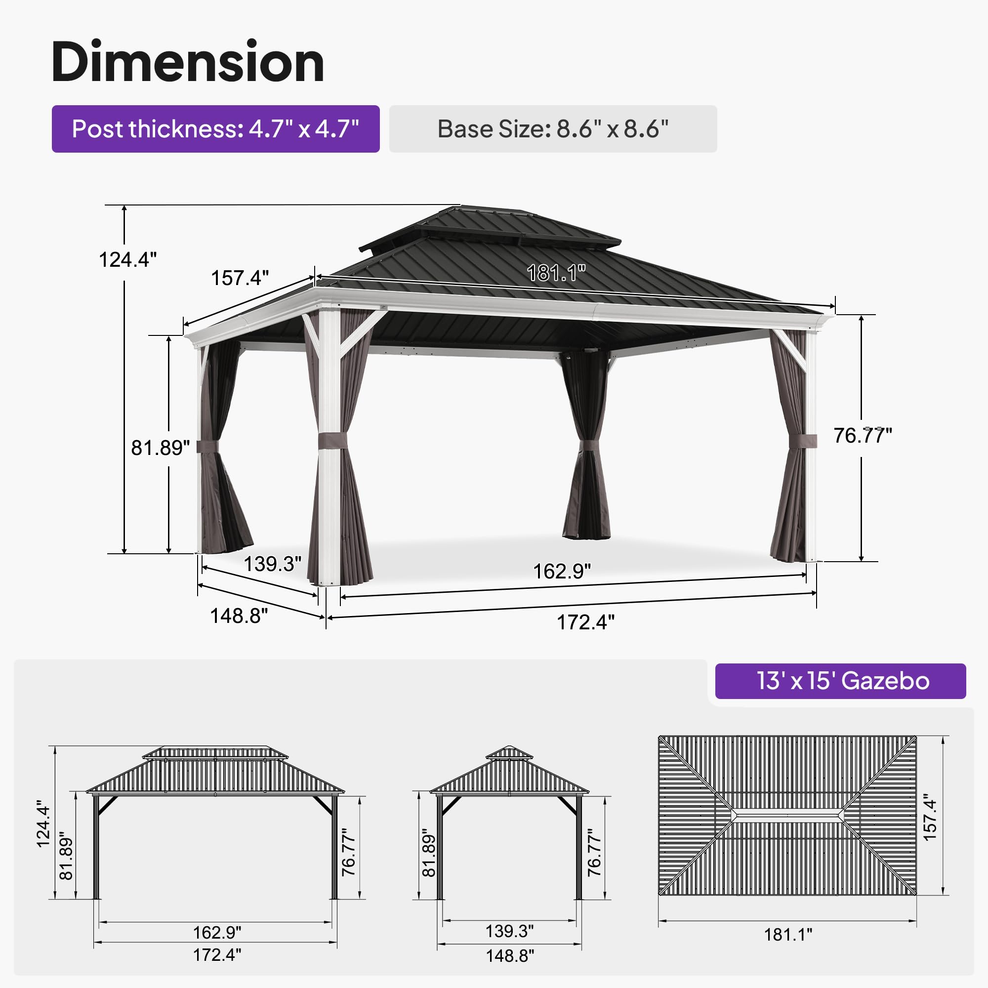 Dimension  
Post thickness: 4.7" x 4.7"  
Base Size: 8.6" x 8.6"  

124.4"  
157.4"  
181.1"  
81.89"  
76.77"  
139.3"  
162.9"  
148.8"  
172.4"  

13' x 15' Gazebo  
124.4"  
81.89"  
76.77"  
157.4"  
162.9"  
172.4"  
139.3"  
148.8"  
181.1"